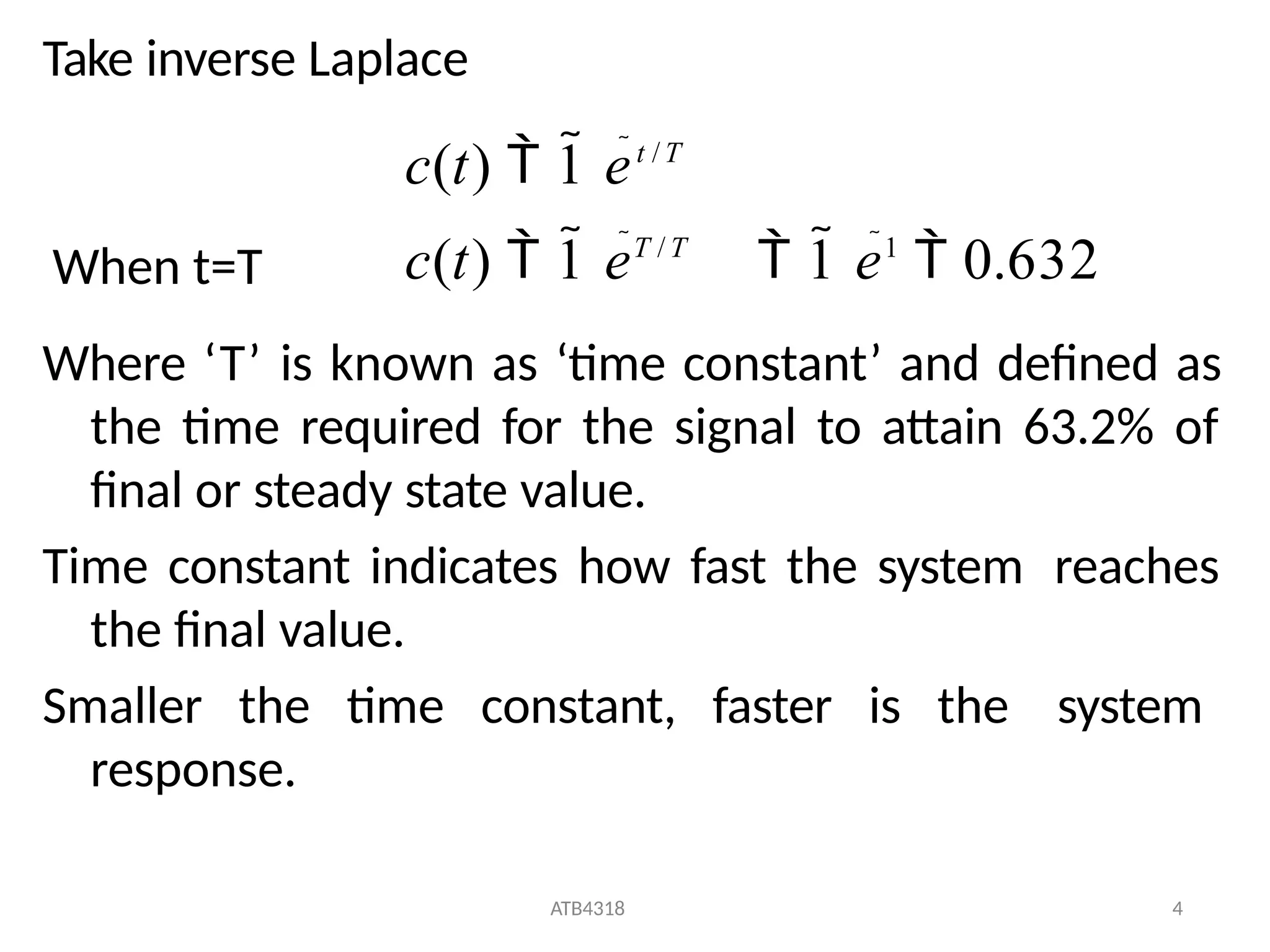 ATB4318 4
Take inverse Laplace
Where ‘T’ is known as ‘time constant’ and defined as
the time required for the signal to attain 63.2% of
final or steady state value.
Time constant indicates how fast the system reaches
the final value.
Smaller the time constant, faster is the system
response.
c(t)  1 eT / T
 1 e1
 0.632
c(t)  1 et / T
When t=T
 
