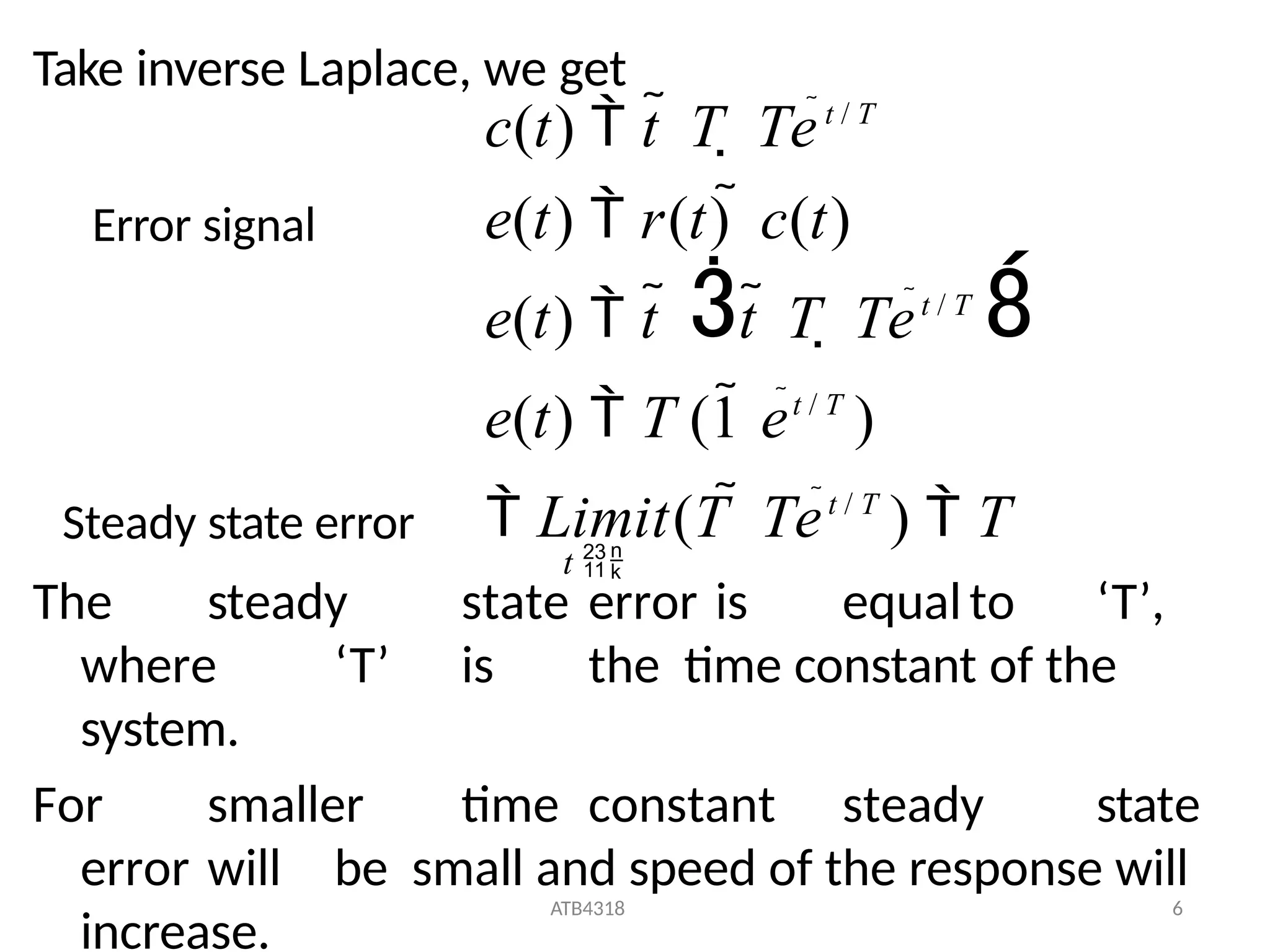 ATB4318 6
Take inverse Laplace, we get
The steady state error is equalto ‘T’,
where ‘T’ is the time constant of the
system.
For smaller time constant steady state
error will be small and speed of the response will
increase.
c(t)  t  T  Tet / T
t 
e(t)  r(t)  c(t)
e(t)  t  t  T  Tet / T

e(t)  T (1 et / T
)
 Limit(T  Tet / T
)  T
Error signal
Steady state error
 