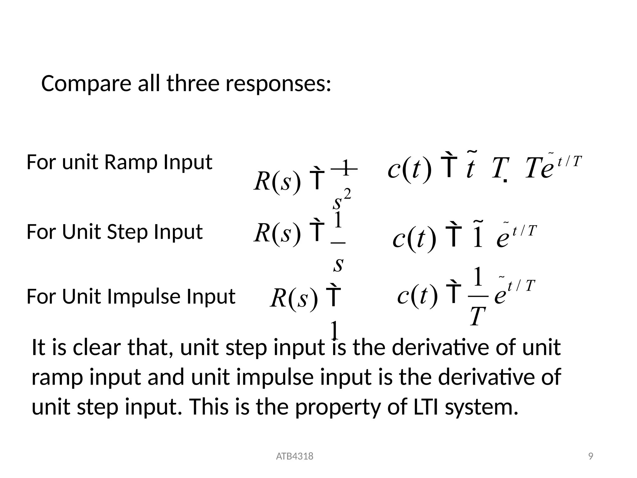 R(s) 
1
s
R(s) 
1
s2
R(s) 
1
For unit Ramp Input
For Unit Step Input
For Unit Impulse Input
c(t)  t  T  Tet /T
c(t)  1 et /T
T
ATB4318 9
1 t / T
c(t)  e
It is clear that, unit step input is the derivative of unit
ramp input and unit impulse input is the derivative of
unit step input. This is the property of LTI system.
Compare all three responses:
 