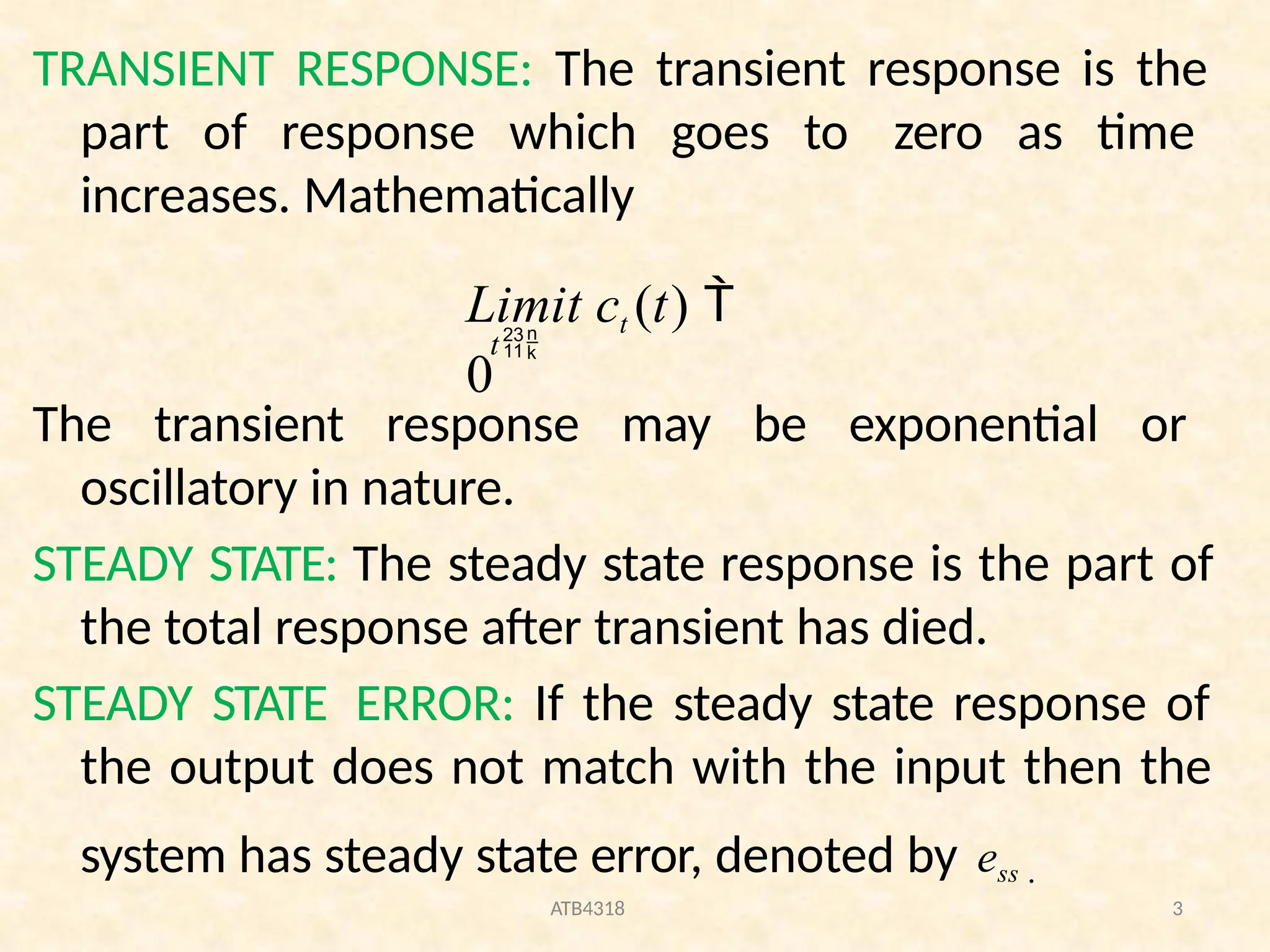 TRANSIENT RESPONSE: The transient response is the
part of response which goes to zero as time
increases. Mathematically
ATB4318 3
Limit ct (t) 
0
t
The transient response may be exponential or
oscillatory in nature.
STEADY STATE: The steady state response is the part of
the total response after transient has died.
STEADY STATE ERROR: If the steady state response of
the output does not match with the input then the
system has steady state error, denoted by ess .
 