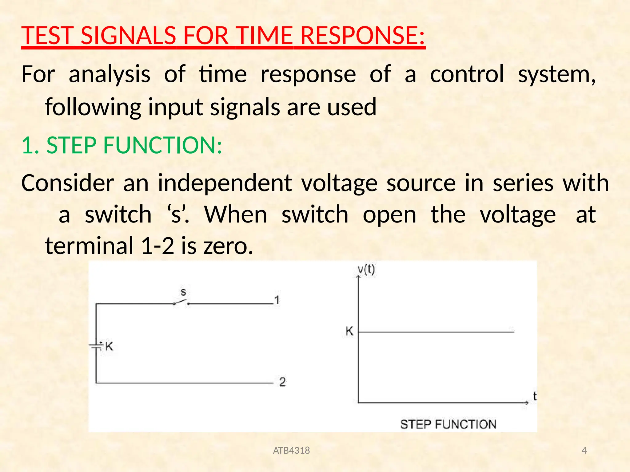 TEST SIGNALS FOR TIME RESPONSE:
For analysis of time response of a control system,
following input signals are used
1. STEP FUNCTION:
Consider an independent voltage source in series with
a switch ‘s’. When switch open the voltage at
terminal 1-2 is zero.
ATB4318 4
 