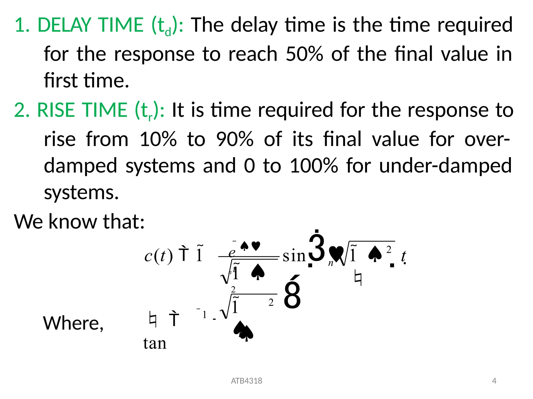 1. DELAY TIME (td): The delay time is the time required
for the response to reach 50% of the final value in
first time.
2. RISE TIME (tr): It is time required for the response to
rise from 10% to 90% of its final value for over-
damped systems and 0 to 100% for under-damped
systems.
We know that:
c(t)  1
 
tan
ATB4318 4
1 
2
e 
n t
2
1

1

2
sin 

1  t 

n
Where,
 