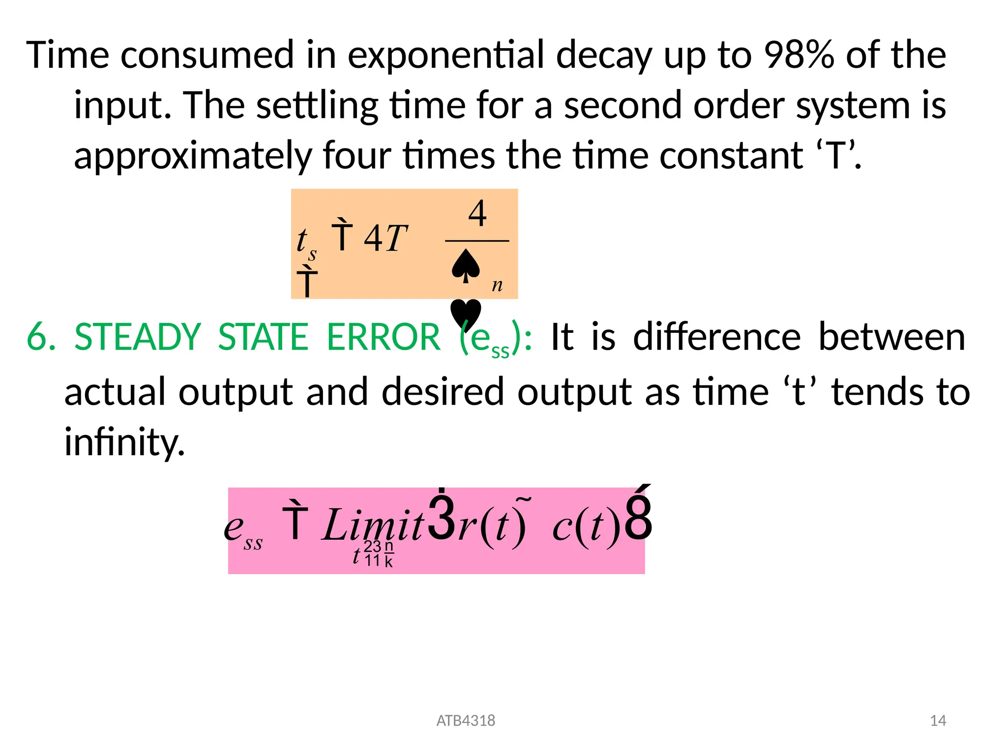 Time consumed in exponential decay up to 98% of the
input. The settling time for a second order system is
approximately four times the time constant ‘T’.
n
s


4
t  4T

6. STEADY STATE ERROR (ess): It is difference between
actual output and desired output as time ‘t’ tends to
infinity.
ess  Limitr(t)  c(t)
ATB4318 14
t
 