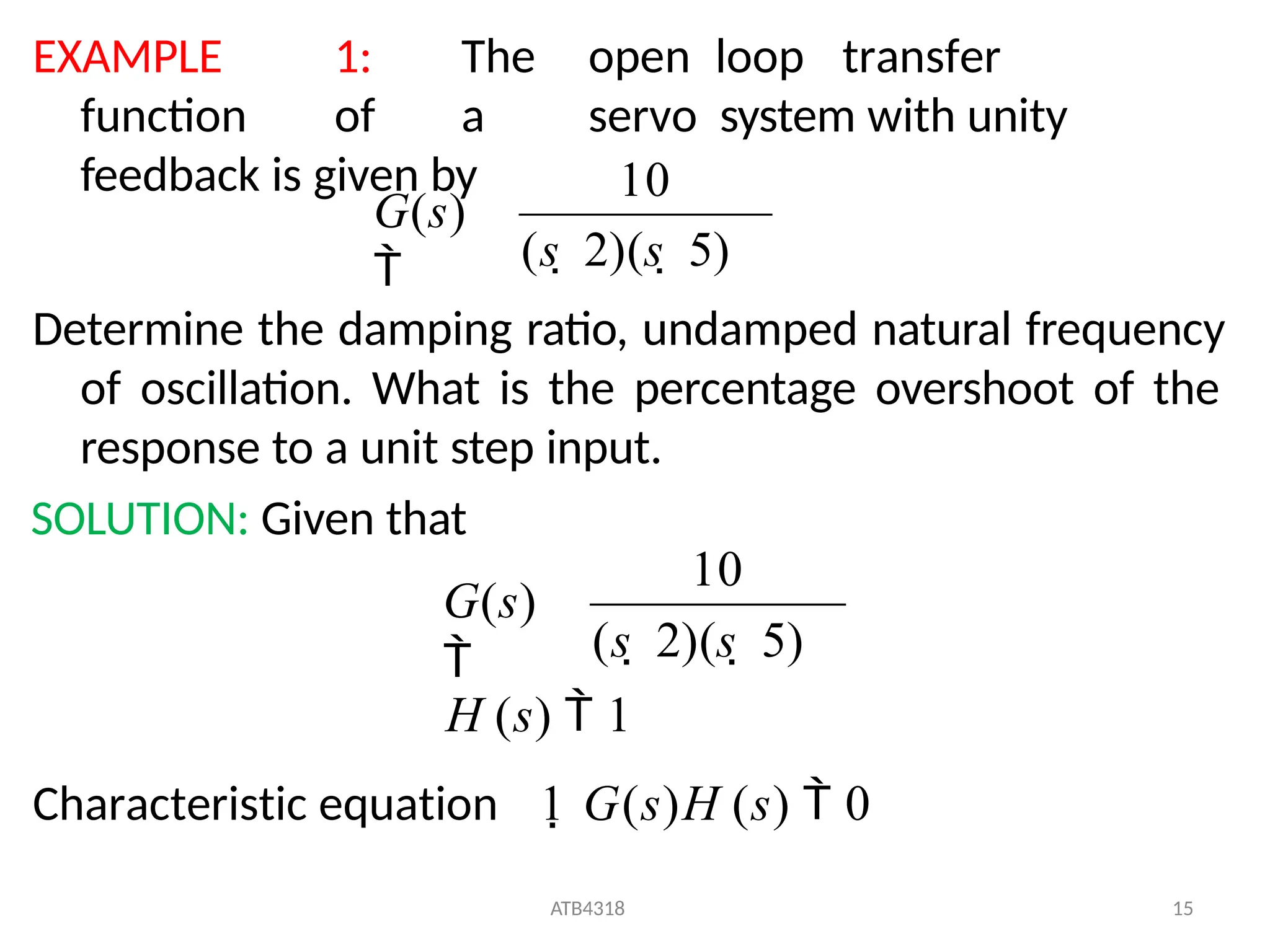 EXAMPLE 1: The open loop transfer
function of a servo system with unity
feedback is given by
Determine the damping ratio, undamped natural frequency
of oscillation. What is the percentage overshoot of the
response to a unit step input.
SOLUTION: Given that
(s  2)(s  5)
10
G(s)

(s  2)(s  5)
ATB4318 15
H (s)  1
Characteristic equation 1 G(s)H (s)  0
10
G(s)

 