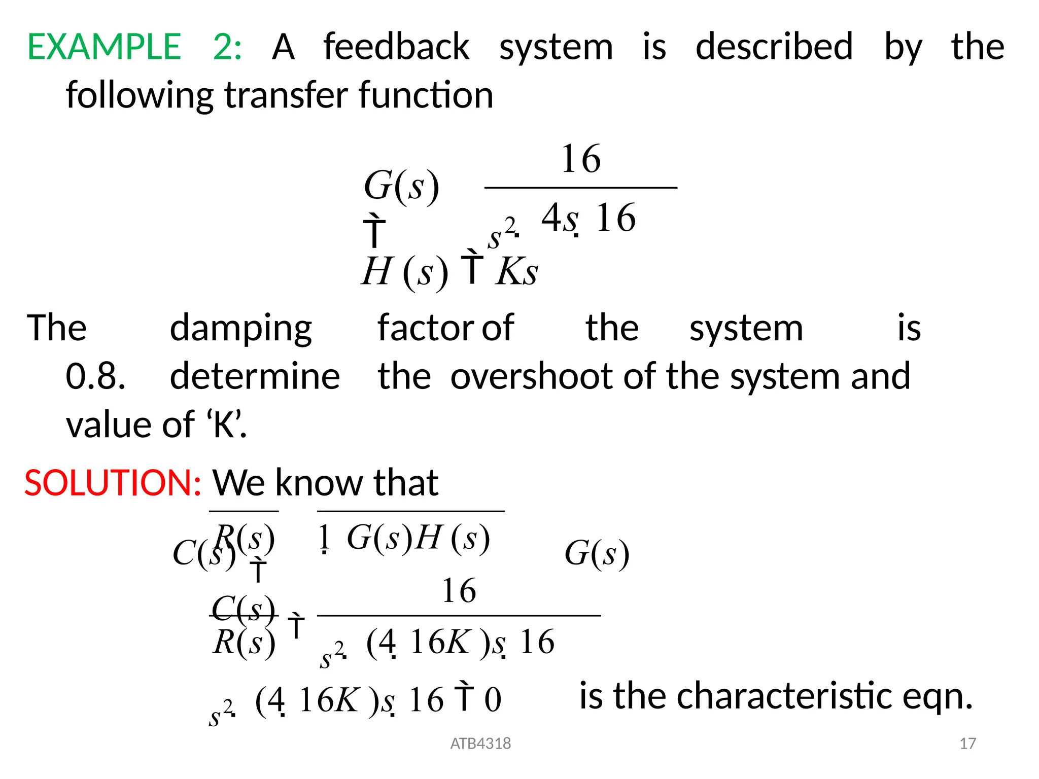 EXAMPLE 2: A feedback system is described by the
following transfer function
 4s 16
s2
G(s)

16
 (4 16K )s 16  0
ATB4318 17
 (4 16K )s 16
s2
R(s) s2
1 G(s)H (s)
16
R(s)
C(s)

H (s)  Ks
The damping factor of the system is
0.8. determine the overshoot of the system and
value of ‘K’.
SOLUTION: We know that
C(s)

G(s)
is the characteristic eqn.
 