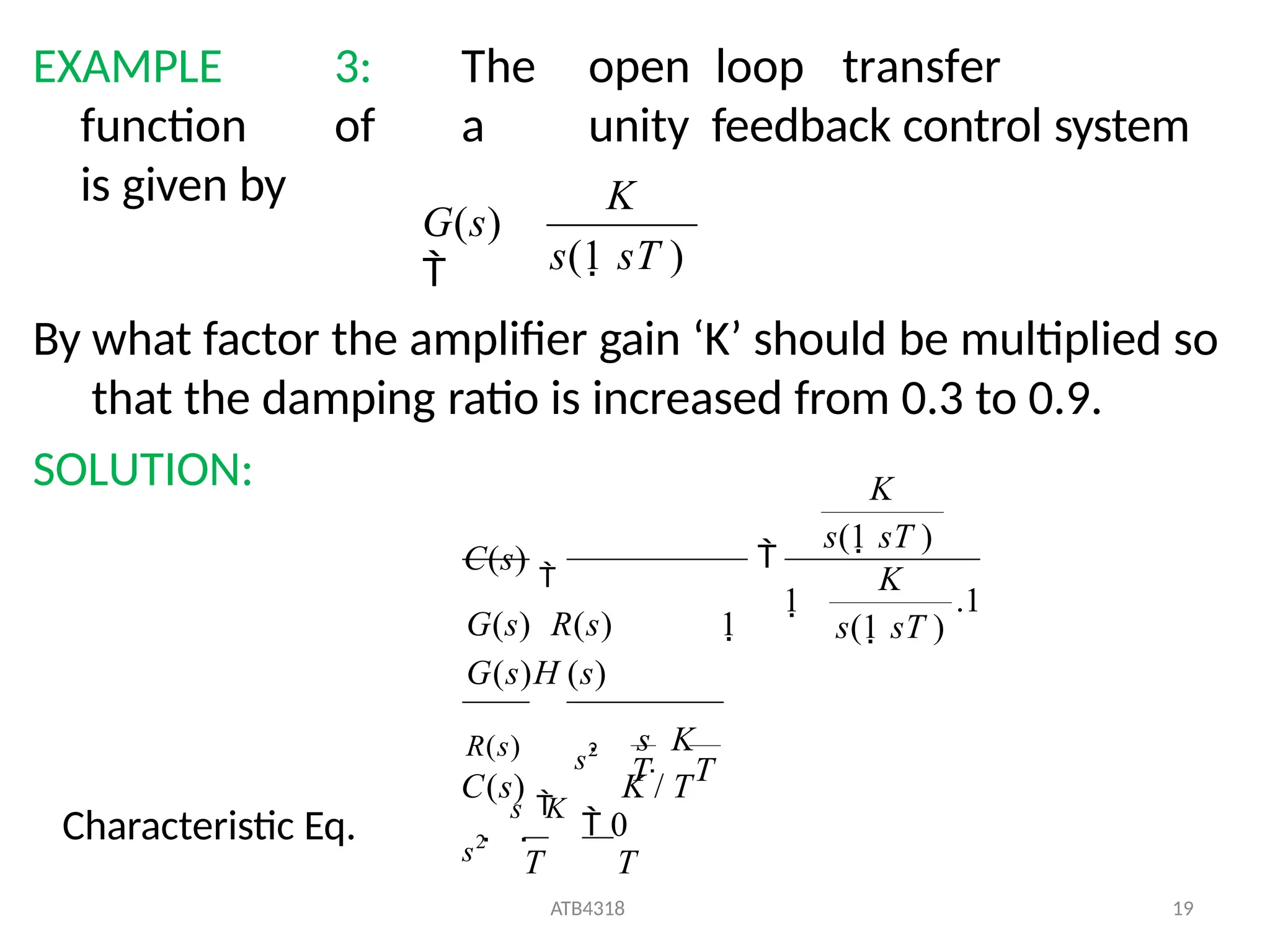 EXAMPLE 3: The open loop transfer
function of a unity feedback control system
is given by
By what factor the amplifier gain ‘K’ should be multiplied so
that the damping ratio is increased from 0.3 to 0.9.
SOLUTION:
s(1 sT )
G(s)

K

s

K
 0
T T
ATB4318 19
.1
K
s(1 sT )
1
s(1 sT )
s2
 s

K
R(s) s2
C(s)

G(s) R(s) 1
G(s)H (s)
C(s)

K / T

T T
K
Characteristic Eq.
 