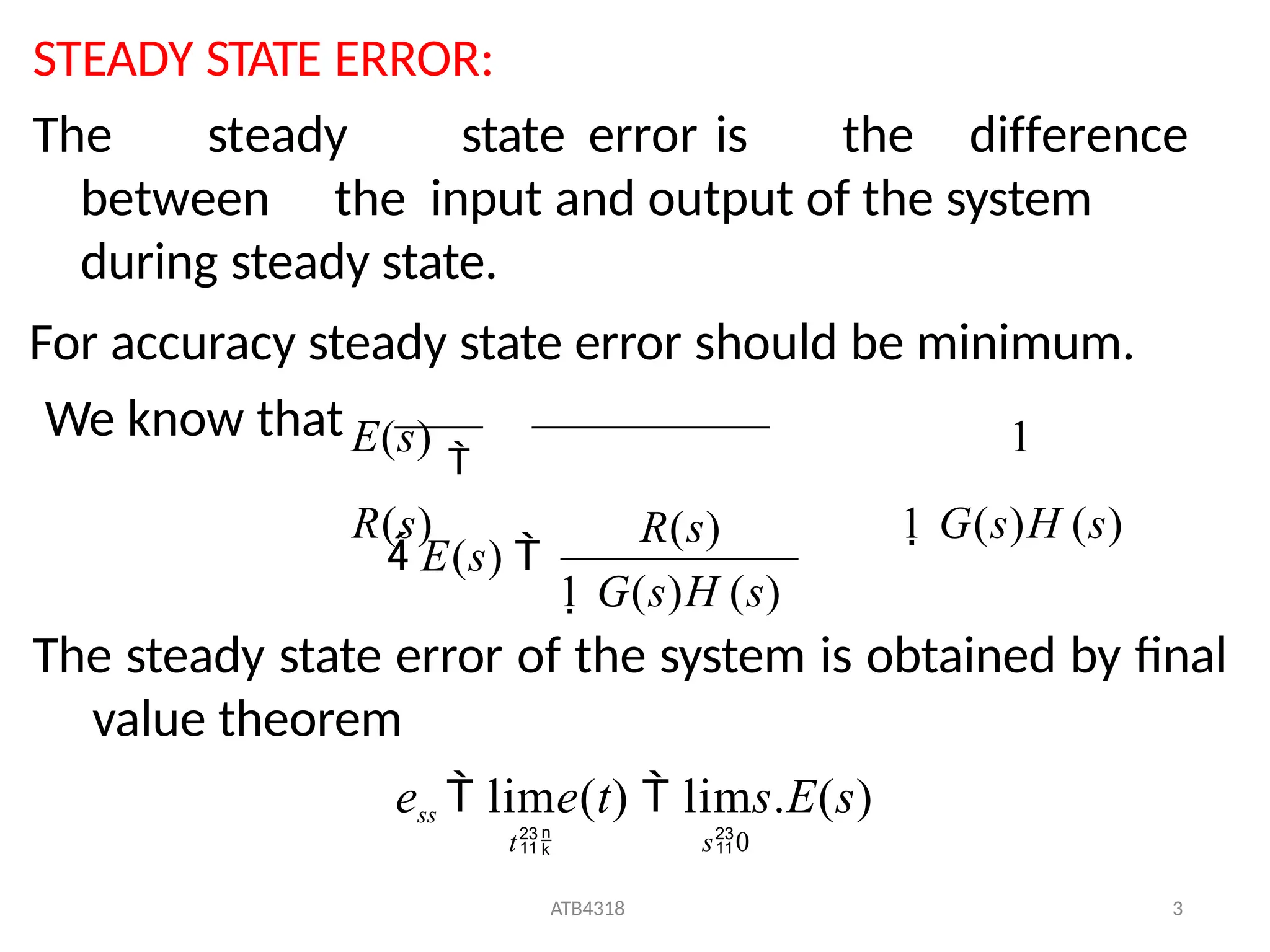 STEADY STATE ERROR:
The steady state error of the system is obtained by final
value theorem
ess  lime(t)  lims.E(s)
t s0
The steady state error is the difference
between the input and output of the system
during steady state.
For accuracy steady state error should be minimum.
We know thatE(s)

1
R(s) 1 G(s)H (s)
1 G(s)H (s)
ATB4318 3
R(s)
 E(s) 
 