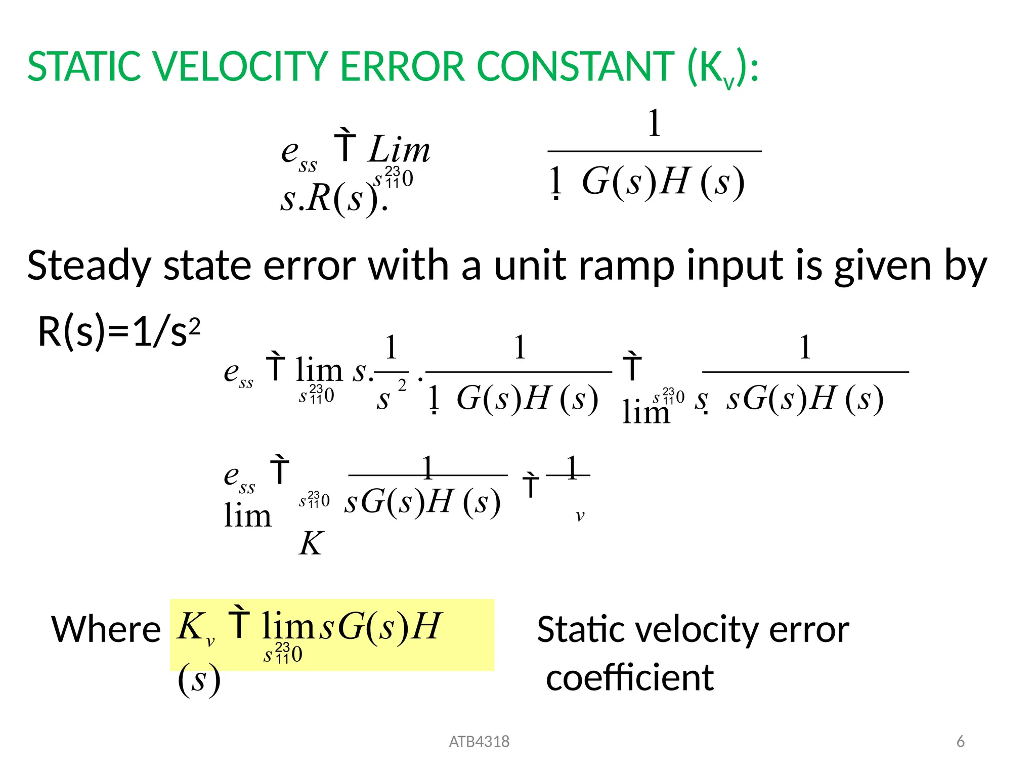 STATIC VELOCITY ERROR CONSTANT (Kv):
Steady state error with a unit ramp input is given by
R(s)=1/s2
1
ss
1 G(s)H (s)
e  Lim
s.R(s).
s0
v
ss
e 
lim
s0 sG(s)H (s)
K
1

1
1
1 1

lim
s 1 G(s)H (s)
ess  lim s. 2
.
s0 s  sG(s)H (s)
s0
Where s0
ATB4318 6
Kv  limsG(s)H
(s)
Static velocity error
coefficient
 