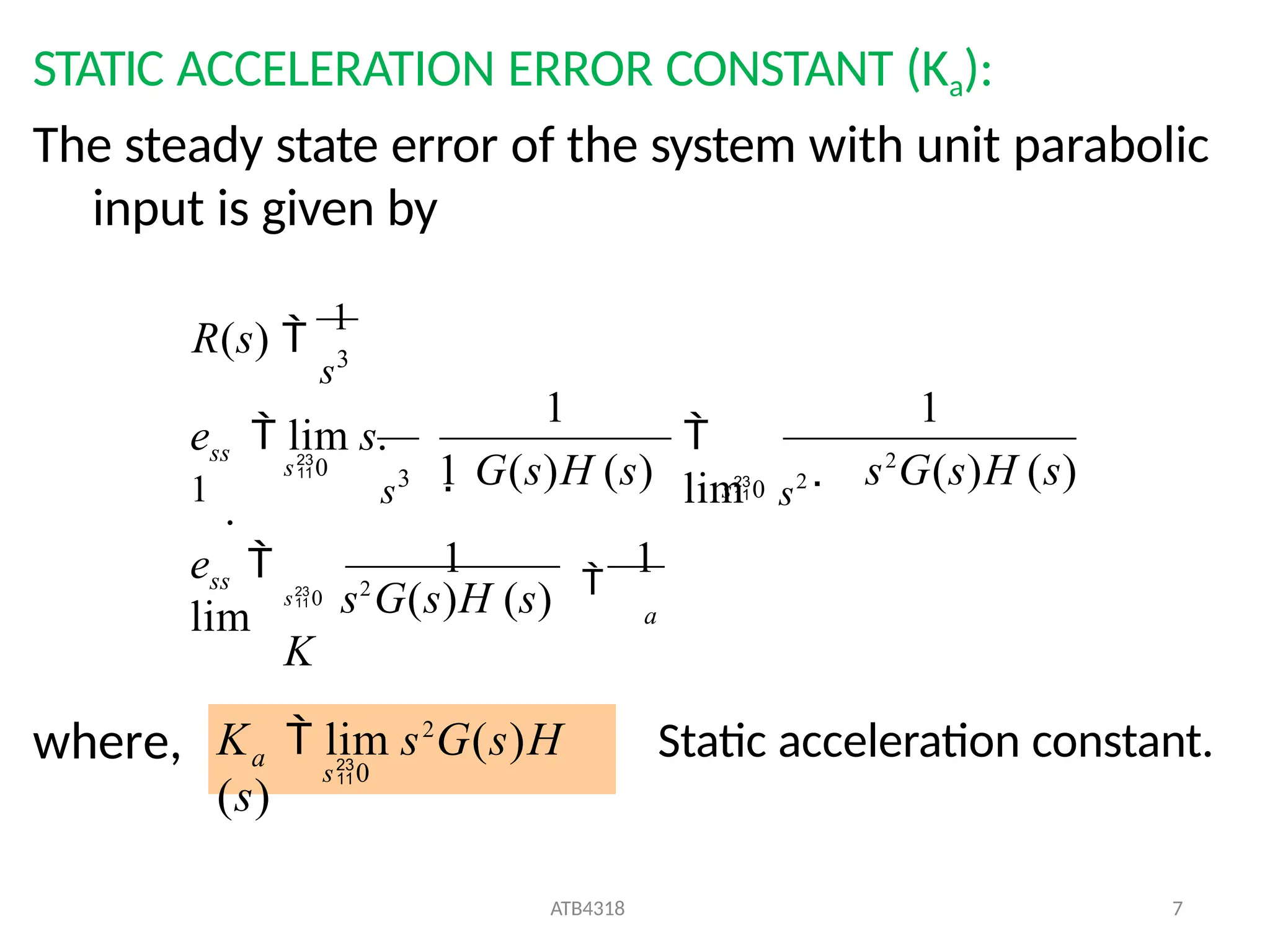 STATIC ACCELERATION ERROR CONSTANT (Ka):
The steady state error of the system with unit parabolic
input is given by
where,
a
ss
ss
e 
lim
s0 s2
G(s)H (s)
K
 s2
G(s)H (s)
s3
R(s) 
1
1

lim
s0 s2
1
s3 1 G(s)H (s)
1

1
e  lim s.
1
.
s0
a
ATB4318 7
s0
K  lim s2
G(s)H
(s)
Static acceleration constant.
 