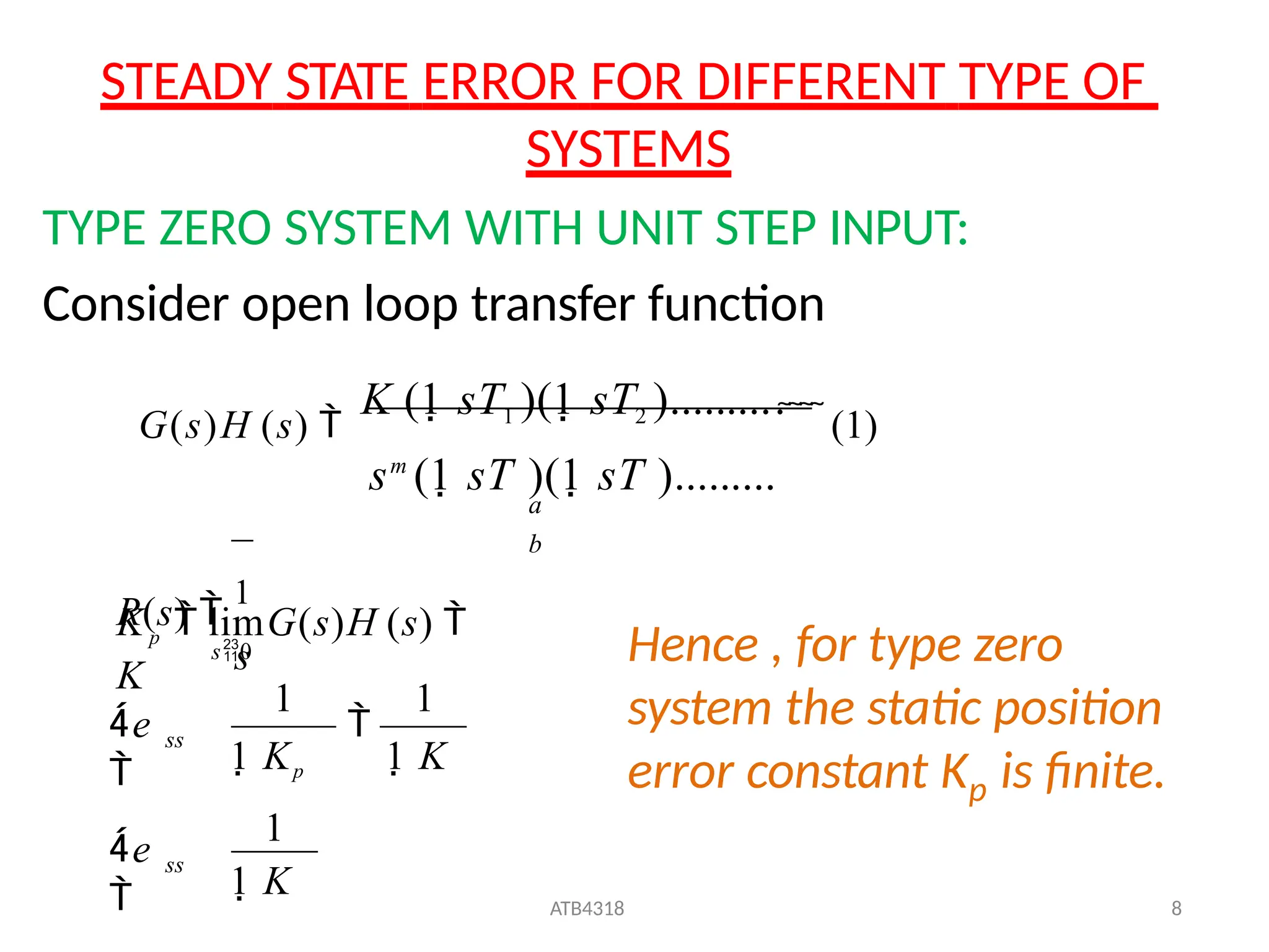 STEADY STATE ERROR FOR DIFFERENT TYPE OF
SYSTEMS
1 K
ATB4318 8
Kp  limG(s)H (s) 
K
TYPE ZERO SYSTEM WITH UNIT STEP INPUT:
Consider open loop transfer function
G(s)H (s) 
K (1 sT1 )(1 sT2 )..........
   (1)
sm
(1 sT )(1 sT ).........
a
b
R(s) 
1
s
ss
ss
e

s0

e
 1 Kp 1 K
1
1 1
Hence , for type zero
system the static position
p
error constant K is finite.
 