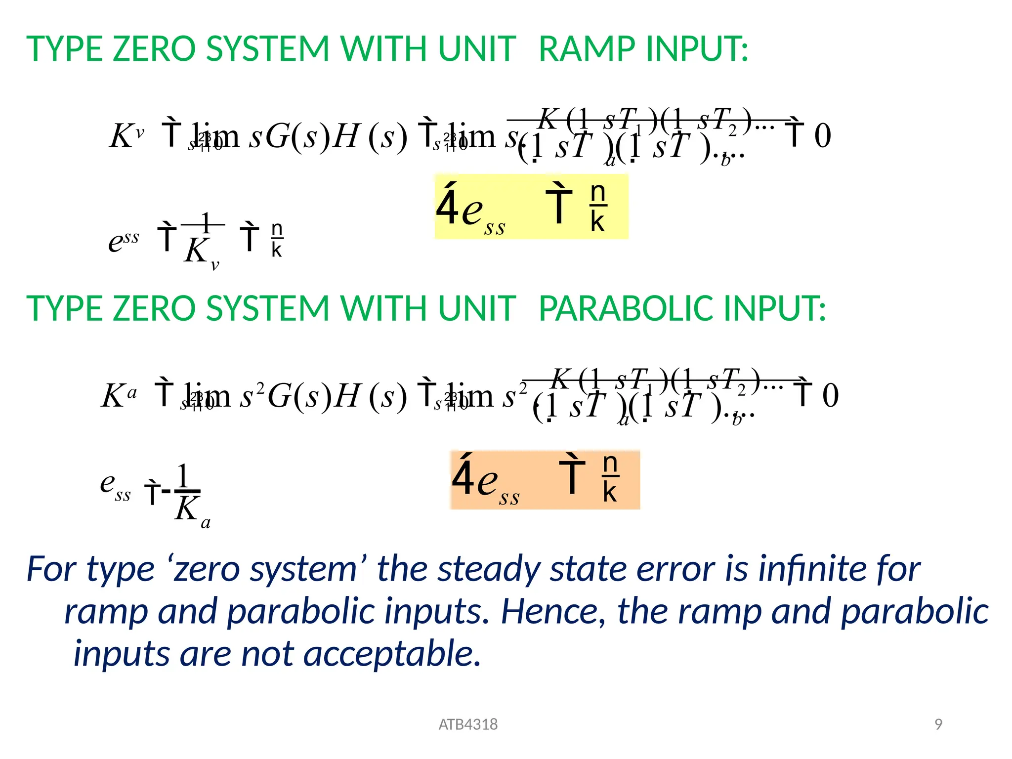 TYPE ZERO SYSTEM WITH UNIT RAMP INPUT:
TYPE ZERO SYSTEM WITH UNIT PARABOLIC INPUT:
For type ‘zero system’ the steady state error is infinite for
ramp and parabolic inputs. Hence, the ramp and parabolic
inputs are not acceptable.
v
ss
b
a
v
(1 sT )(1 sT )....
K  lim sG(s)H (s)  lim s.
K (1 sT1 )(1 sT2 )...
 0
s0 s0
K
e 
1
 
ess  
a
ATB4318 9
ss
b
a
a
K
e
(1 sT )(1 sT )....
K  lim s2
G(s)H (s)  lim s2
.
K (1 sT1 )(1 sT2 )...
 0
s0 s0

1 ess  
 