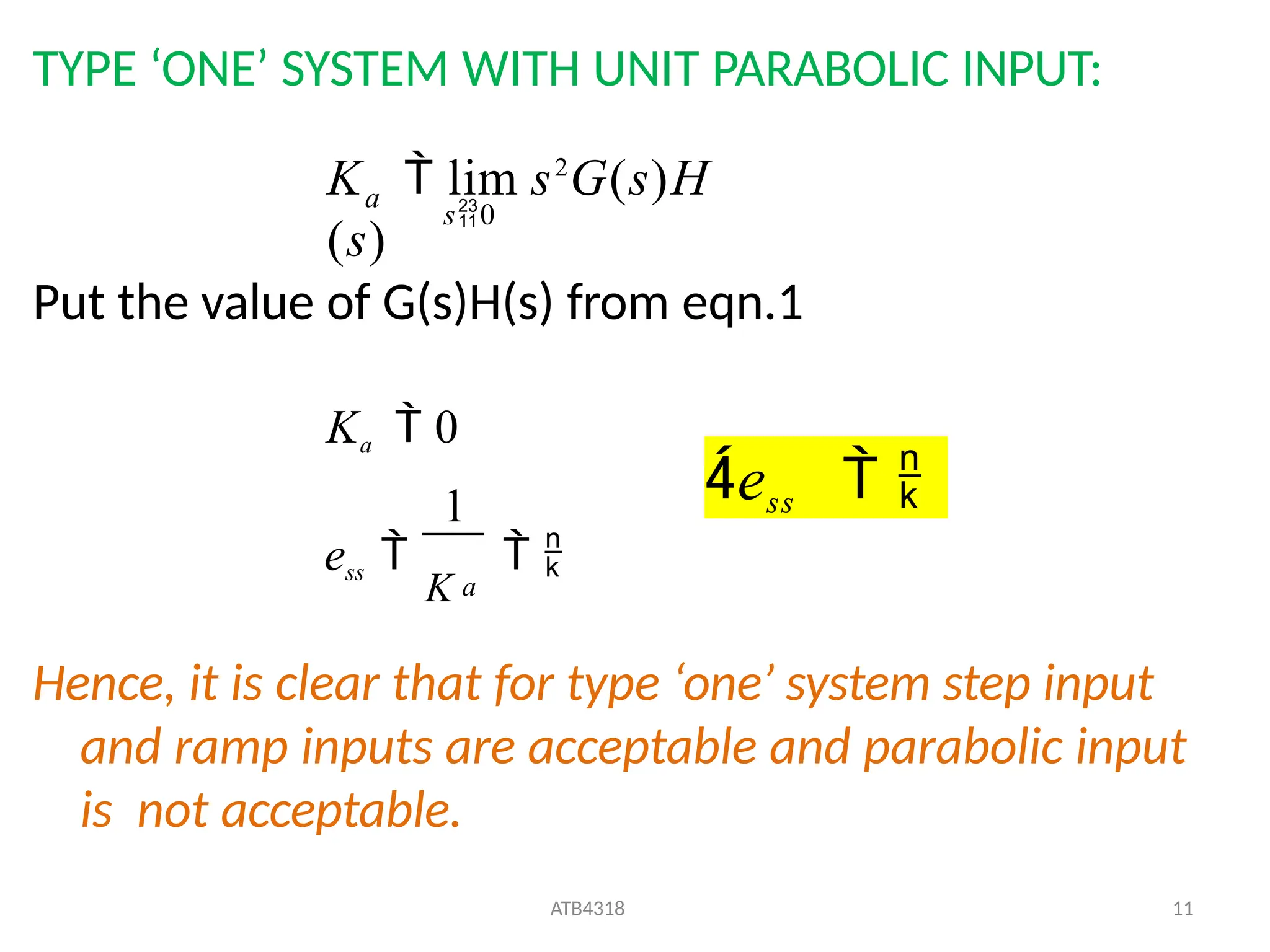 TYPE ‘ONE’ SYSTEM WITH UNIT PARABOLIC INPUT:
Put the value of G(s)H(s) from eqn.1
Hence, it is clear that for type ‘one’ system step input
and ramp inputs are acceptable and parabolic input
is not acceptable.
a
s0
K  lim s2
G(s)H
(s)
ess 
K
 
ATB4318 11
Ka  0
1
a
ess  
 