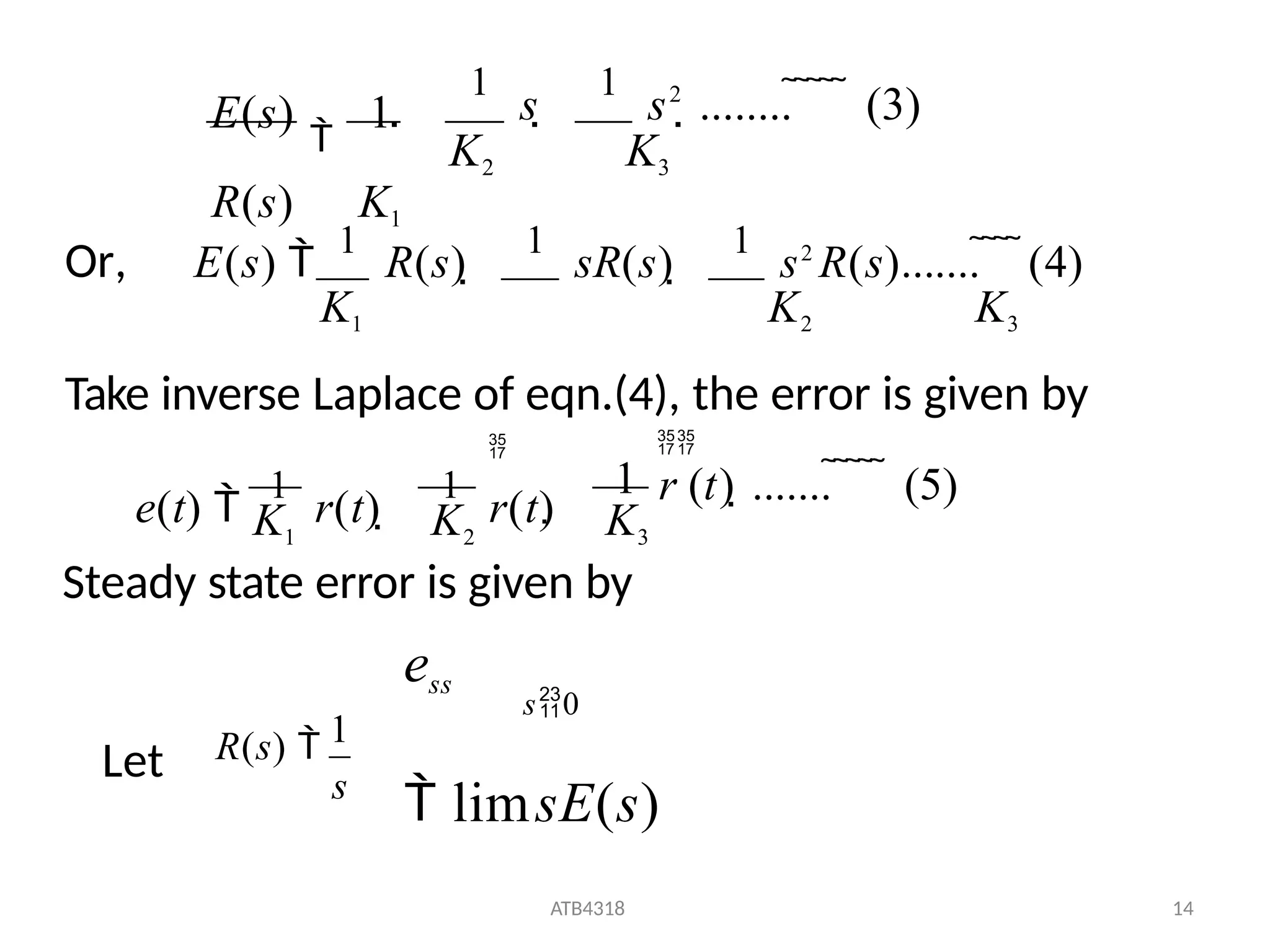 
1
s 
1
s2
........      (3)
K2 K3
E(s)

1
R(s) K1
Or, E(s) 
1
R(s) 
1
sR(s) 
1
s2
R(s).......    (4)
K1 K2 K3
Take inverse Laplace of eqn.(4), the error is given by

r (t) .......      (5)

1

K1 K2 K3
e(t) 
1
r(t) 
1
r(t)
s0
Steady state error is given by
ess
 limsE(s)
Let
1
ATB4318 14
R(s) 
s
 