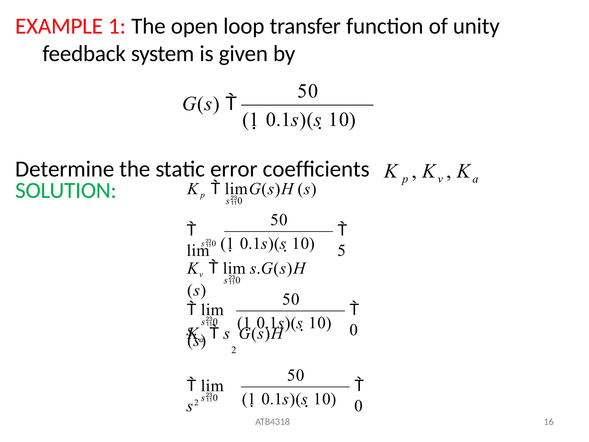 EXAMPLE 1: The open loop transfer function of unity
feedback system is given by
Determine the static error coefficients K p , Kv , Ka
SOLUTION:
(1 0.1s)(s 10)
50
G(s) 

0
ATB4318 16
(1 0.1s)(s 10)
50
 lim
s2
Ka  s G(s)H
(s) 2

0
(1 0.1s)(s 10)
50
 lim
s.

5
50

lim
s0 (1 0.1s)(s 10)
s0
s0
s0
Kv  lim s.G(s)H
(s)
s0
Kp  limG(s)H (s)
 