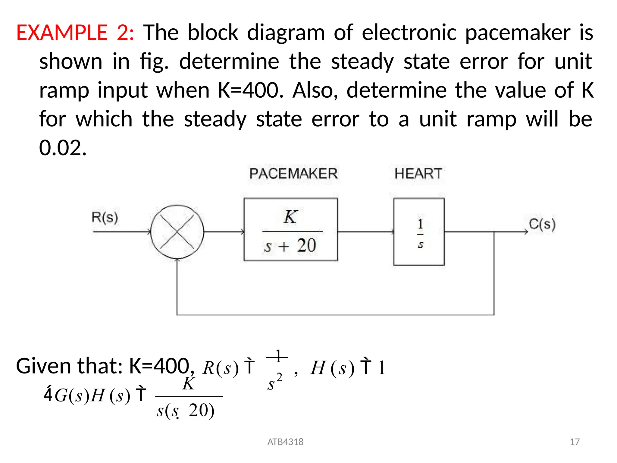EXAMPLE 2: The block diagram of electronic pacemaker is
shown in fig. determine the steady state error for unit
ramp input when K=400. Also, determine the value of K
for which the steady state error to a unit ramp will be
0.02.
s2
Given that: K=400, R(s) 
1
, H (s)  1
s(s  20)
ATB4318 17
G(s)H (s) 
K
 