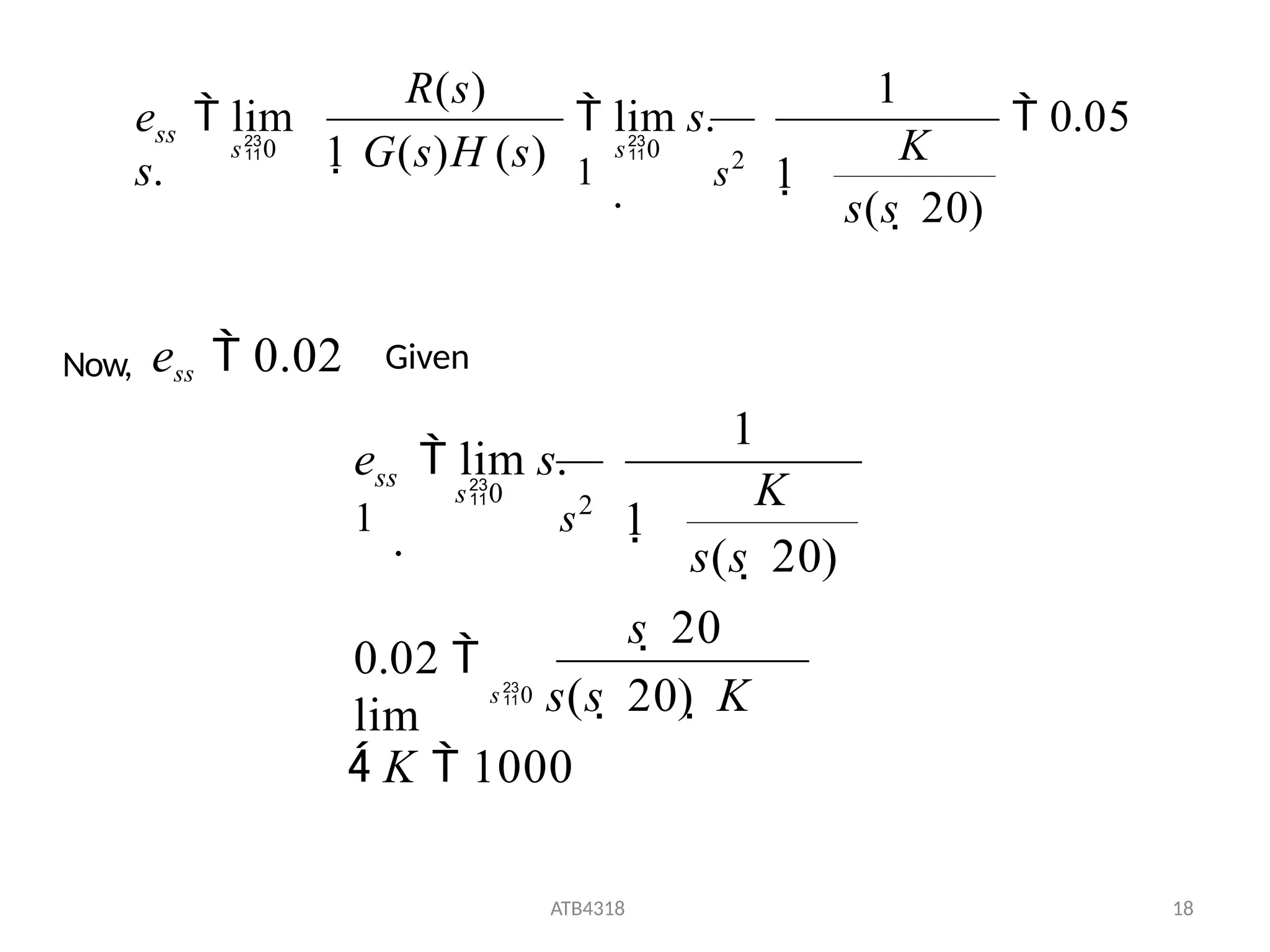  0.05
1
1
K
s(s  20)
1 G(s)H (s)
R(s)
e  lim
s. s2
 lim s.
1
.
s0
s0
ss
Now, ess  0.02 Given
 K  1000
ATB4318 18
s  20
0.02 
lim
s0 s(s  20)  K
s(s  20)
1
1
K
s2
e  lim s.
1
.
s0
ss
 