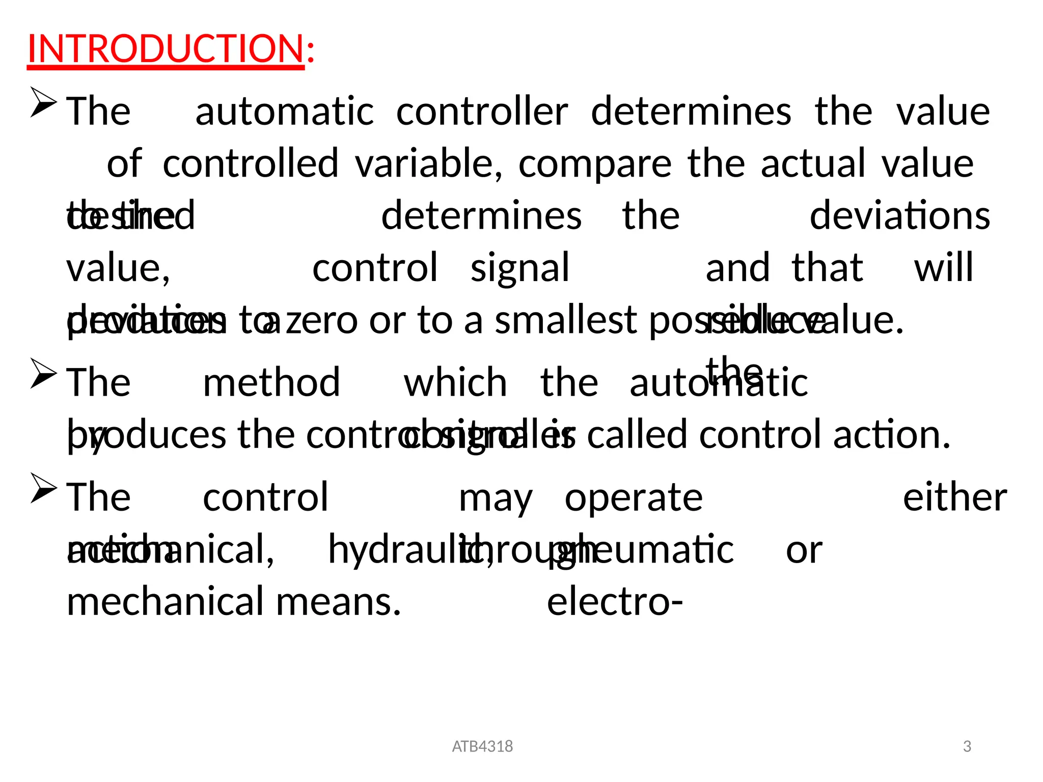 ATB4318 3
INTRODUCTION:
The automatic controller determines the value
of controlled variable, compare the actual value
to the determines
desired
value,
produces a
control signal
the deviations
and that will
reduce
the
deviation to zero or to a smallest possible value.
The method
by
which the automatic
controller
produces the control signal is called control action.
The control
action
may operate
through
either
mechanical, hydraulic, pneumatic or
electro-
mechanical means.
 