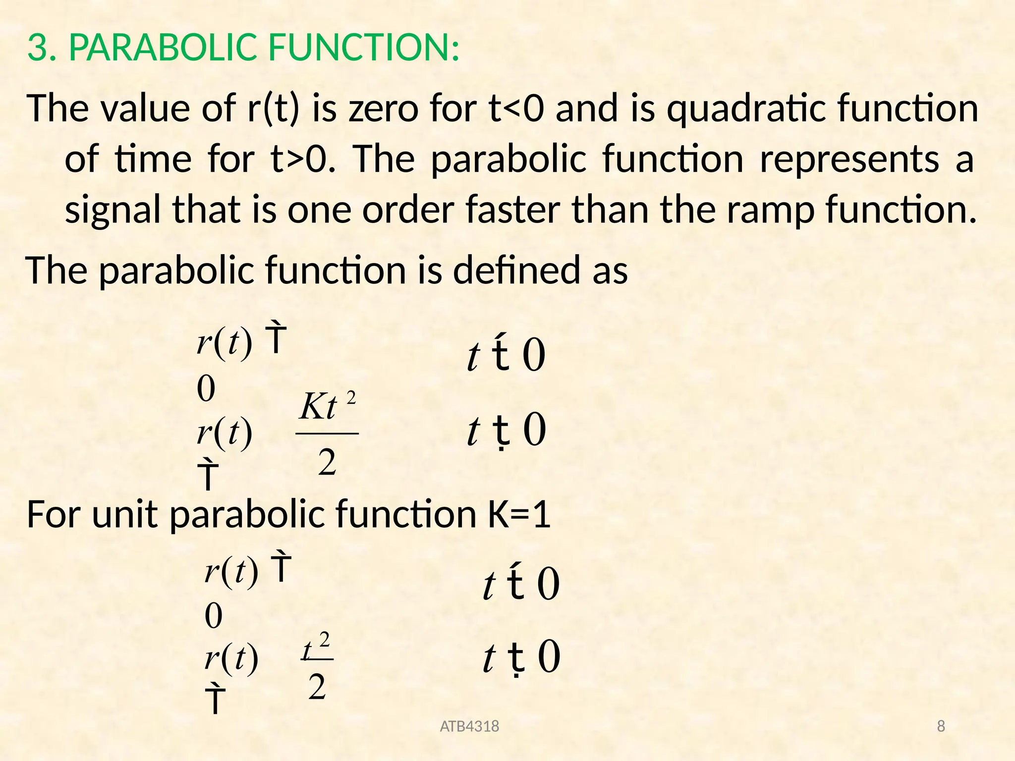 3. PARABOLIC FUNCTION:
The value of r(t) is zero for t<0 and is quadratic function
of time for t>0. The parabolic function represents a
signal that is one order faster than the ramp function.
The parabolic function is defined as
For unit parabolic function K=1
2
Kt 2
r(t)

r(t) 
0
t  0
t  0
2
ATB4318 8
t 2
r(t)

r(t) 
0
t  0
t  0
 