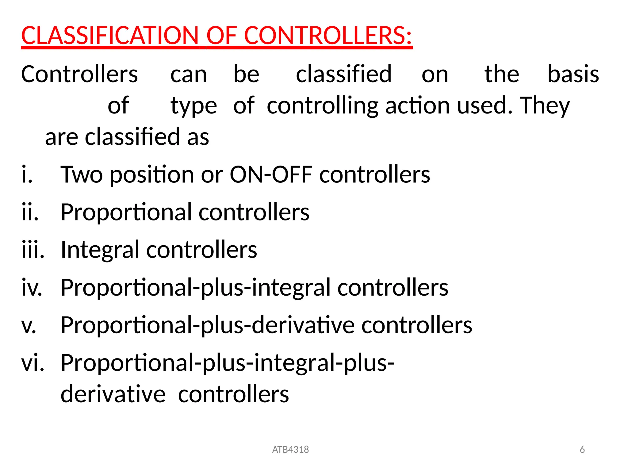 ATB4318 6
CLASSIFICATION OF CONTROLLERS:
Controllers can be classified on the basis
of type of controlling action used. They
are classified as
i. Two position or ON-OFF controllers
ii. Proportional controllers
iii. Integral controllers
iv. Proportional-plus-integral controllers
v. Proportional-plus-derivative controllers
vi. Proportional-plus-integral-plus-
derivative controllers
 