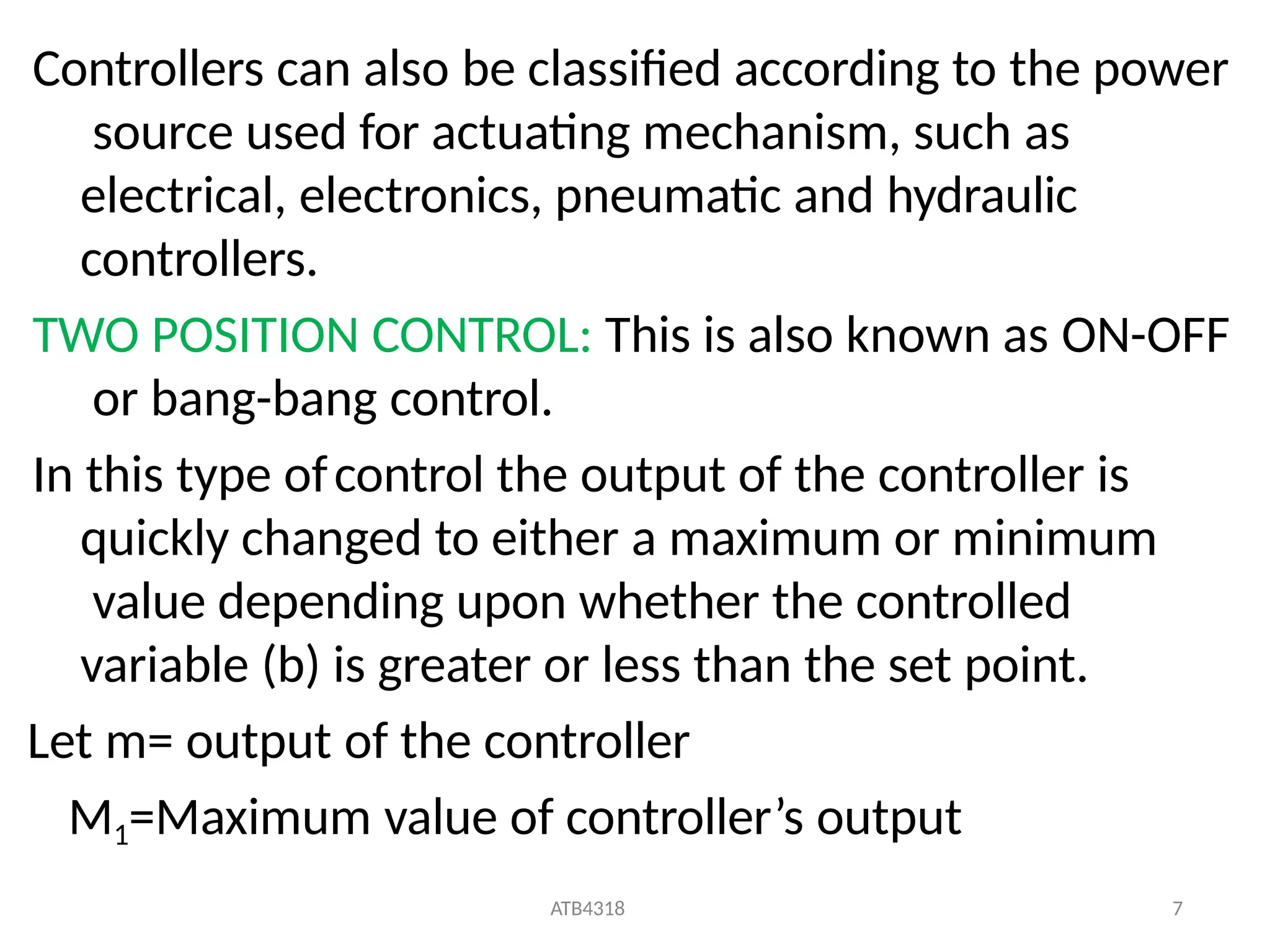 ATB4318 7
Controllers can also be classified according to the power
source used for actuating mechanism, such as
electrical, electronics, pneumatic and hydraulic
controllers.
TWO POSITION CONTROL: This is also known as ON-OFF
or bang-bang control.
In this type ofcontrol the output of the controller is
quickly changed to either a maximum or minimum
value depending upon whether the controlled
variable (b) is greater or less than the set point.
Let m= output of the controller
M1=Maximum value of controller’s output
 