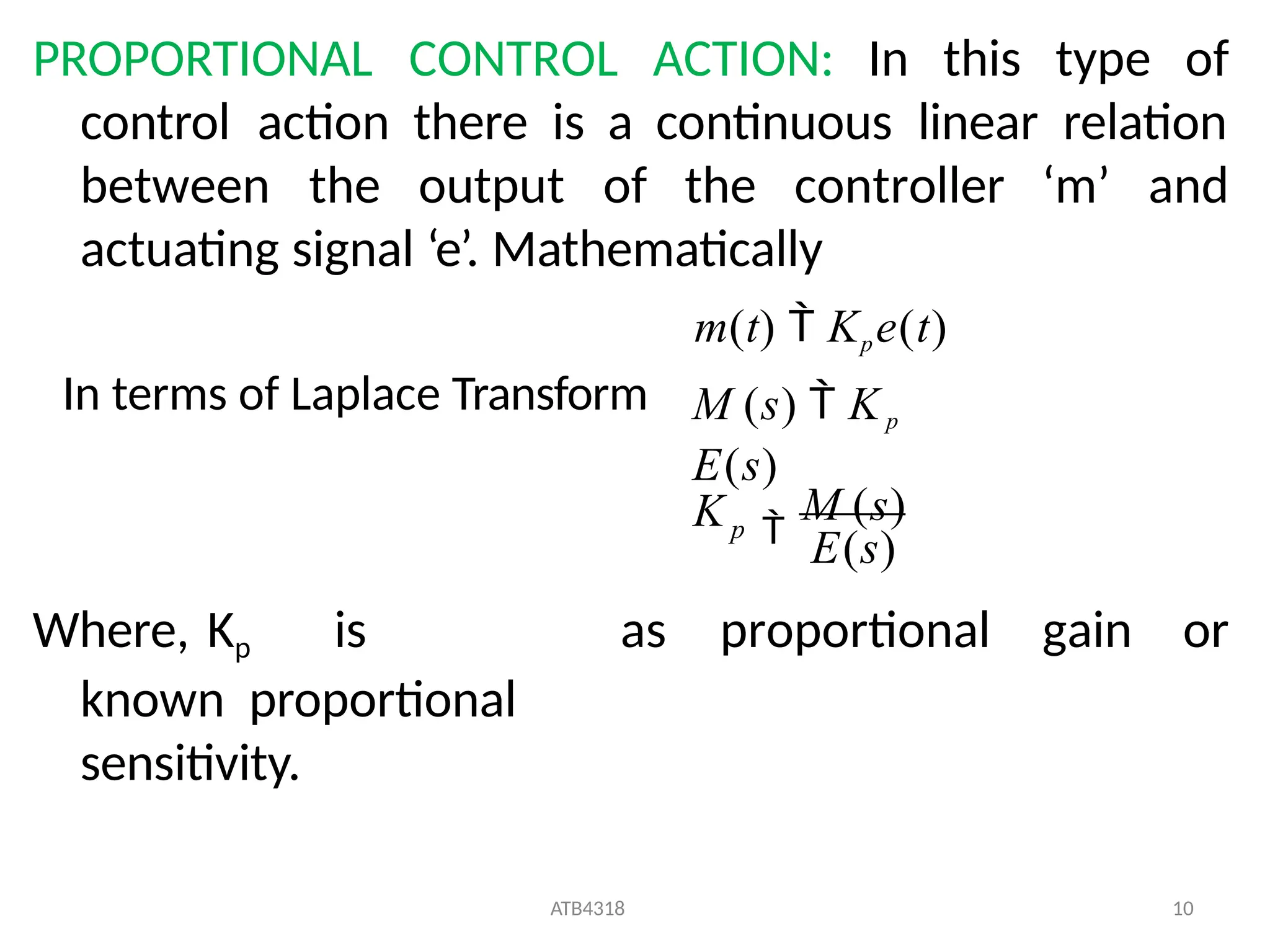 PROPORTIONAL CONTROL ACTION: In this type of
control action there is a continuous linear relation
between the output of the controller ‘m’ and
actuating signal ‘e’. Mathematically
m(t)  Kpe(t)
Where, Kp is
known proportional
sensitivity.
as proportional gain or
E(s)
ATB4318 10

M (s)
M (s)  Kp
E(s)
Kp
In terms of Laplace Transform
 