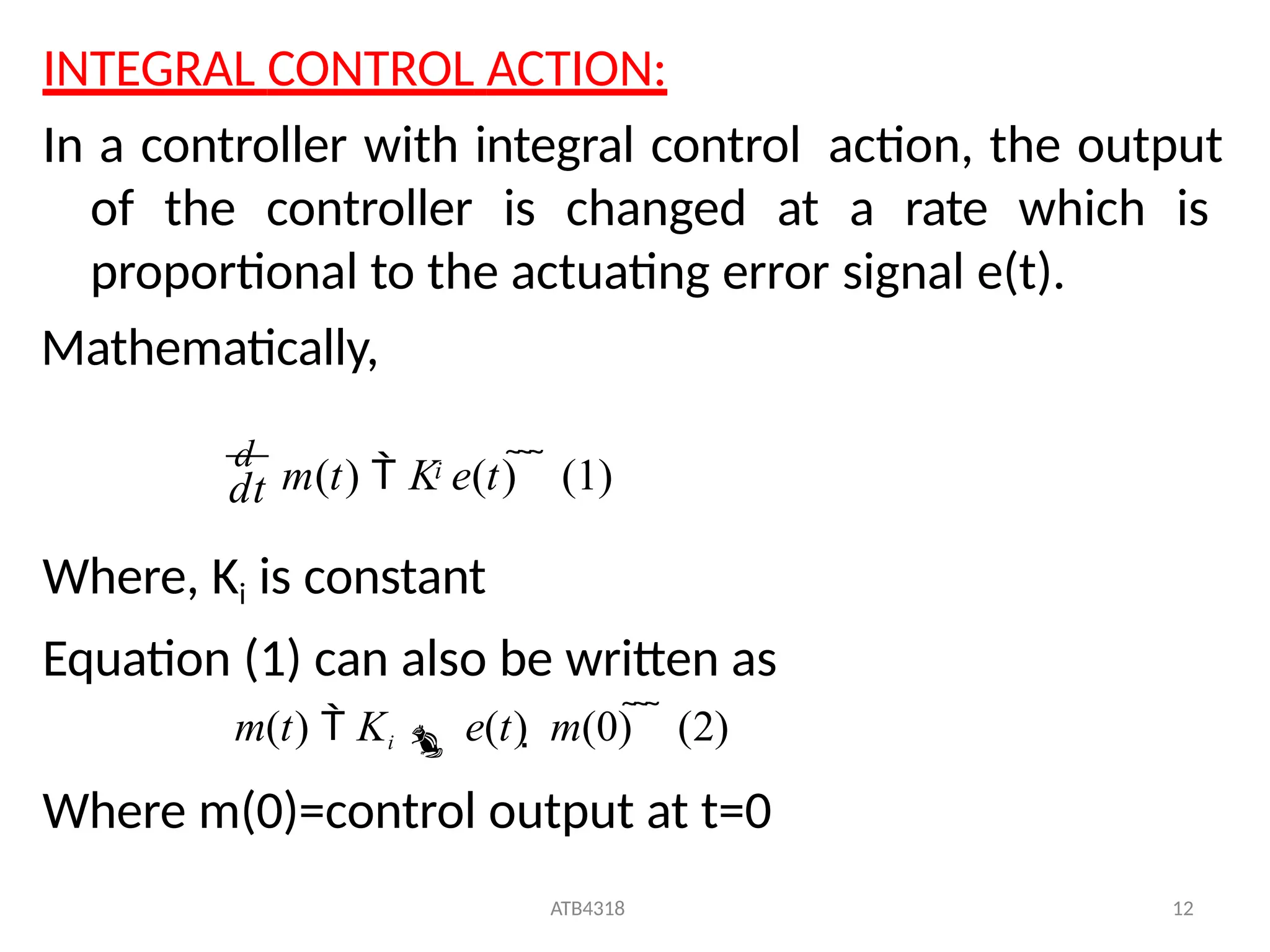 INTEGRAL CONTROL ACTION:
In a controller with integral control action, the output
of the controller is changed at a rate which is
proportional to the actuating error signal e(t).
Mathematically,
Where, Ki is constant
Equation (1) can also be written as
m(t)  Ki  e(t)  m(0)    (2)
Where m(0)=control output at t=0
dt
ATB4318 12
d
m(t)  K e(t)    (1)
i
 