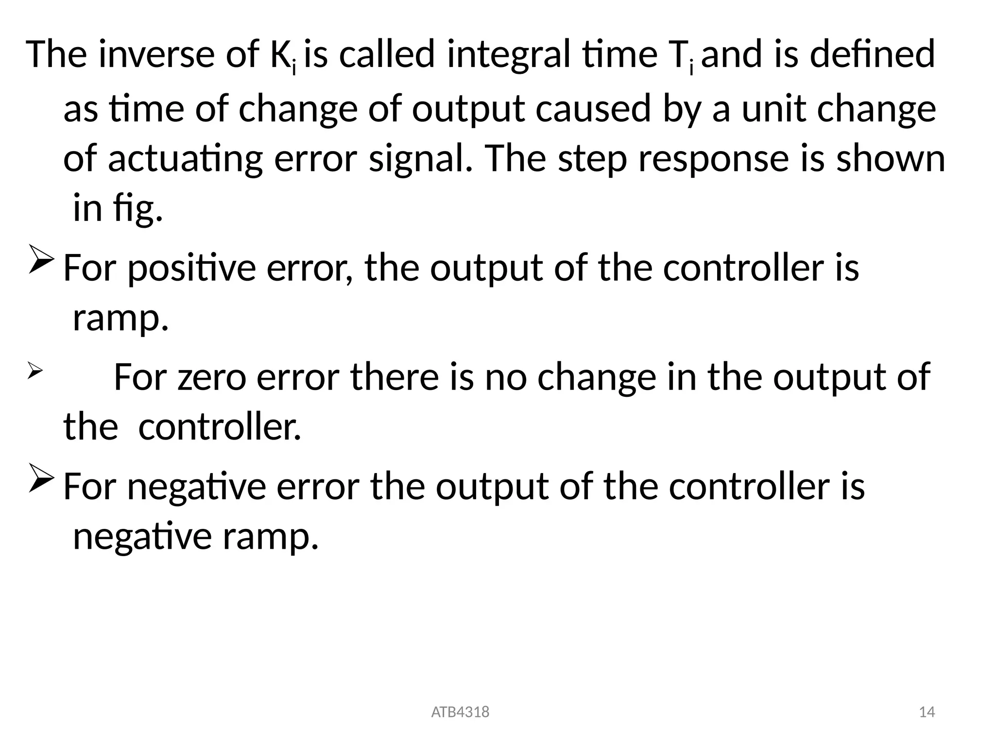 ATB4318 14
The inverse of Ki is called integral time Ti and is defined
as time of change of output caused by a unit change
of actuating error signal. The step response is shown
in fig.
For positive error, the output of the controller is
ramp.
 For zero error there is no change in the output of
the controller.
For negative error the output of the controller is
negative ramp.
 