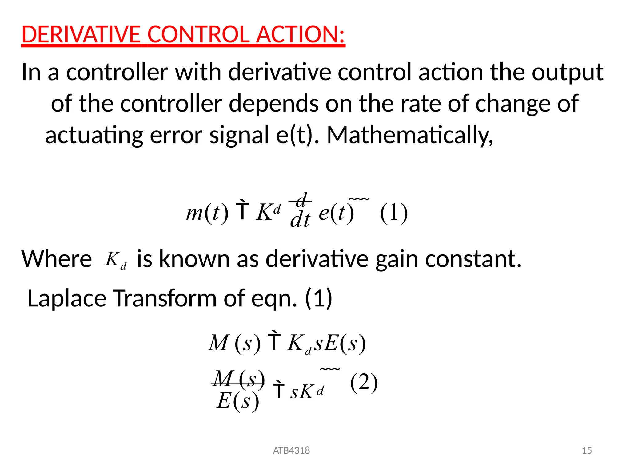 DERIVATIVE CONTROL ACTION:
In a controller with derivative control action the output
of the controller depends on the rate of change of
actuating error signal e(t). Mathematically,
dt
m(t)  K
d
e(t)    (1)
d
Where Kd is known as derivative gain constant.
Laplace Transform of eqn. (1)
M (s)  Kd sE(s)
   (2)
ATB4318 15
E(s)
M (s)
 sK d
 