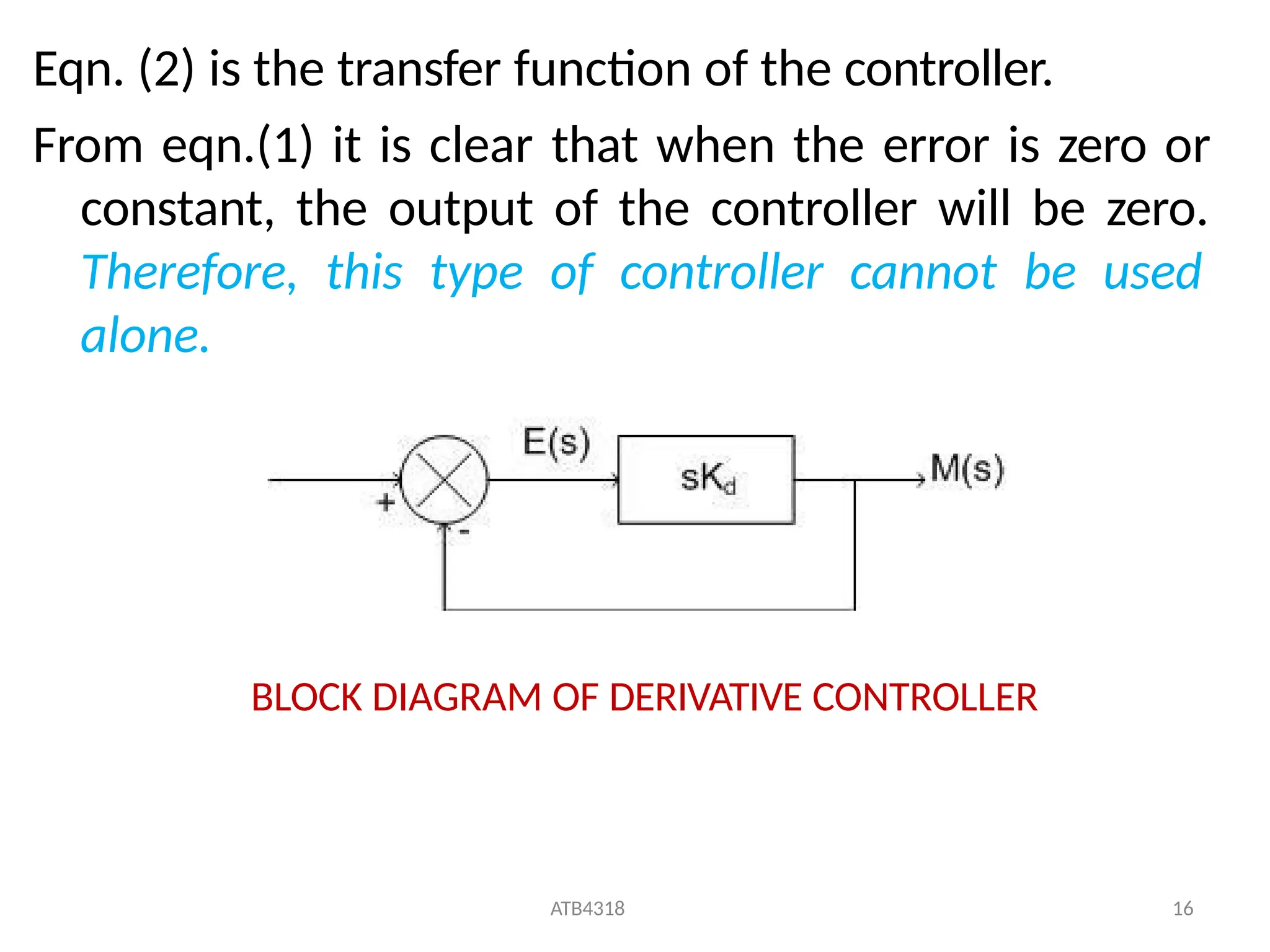 Eqn. (2) is the transfer function of the controller.
From eqn.(1) it is clear that when the error is zero or
constant, the output of the controller will be zero.
Therefore, this type of controller cannot be used
alone.
BLOCK DIAGRAM OF DERIVATIVE CONTROLLER
ATB4318 16
 
