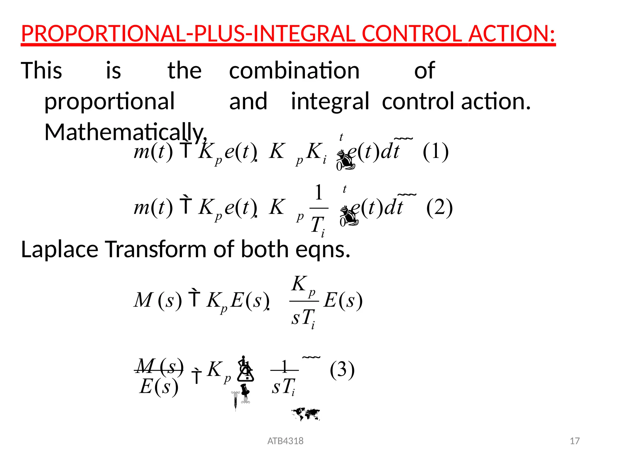 PROPORTIONAL-PLUS-INTEGRAL CONTROL ACTION:
This is the combination of
proportional and integral control action.
Mathematically,
Laplace Transform of both eqns.
p i
1
e(t)dt    (1)
0
0

t
e(t)dt    (2)

i
p p
m(t)  K e(t)  K
t
p
m(t)  K e(t)  K K
T
   (3)
ATB4318 17
E(s)
M (s)

E(s)

 1
 i

p 

i
p
p
M (s)  K E(s) 
sT
K 1
sT
K
 