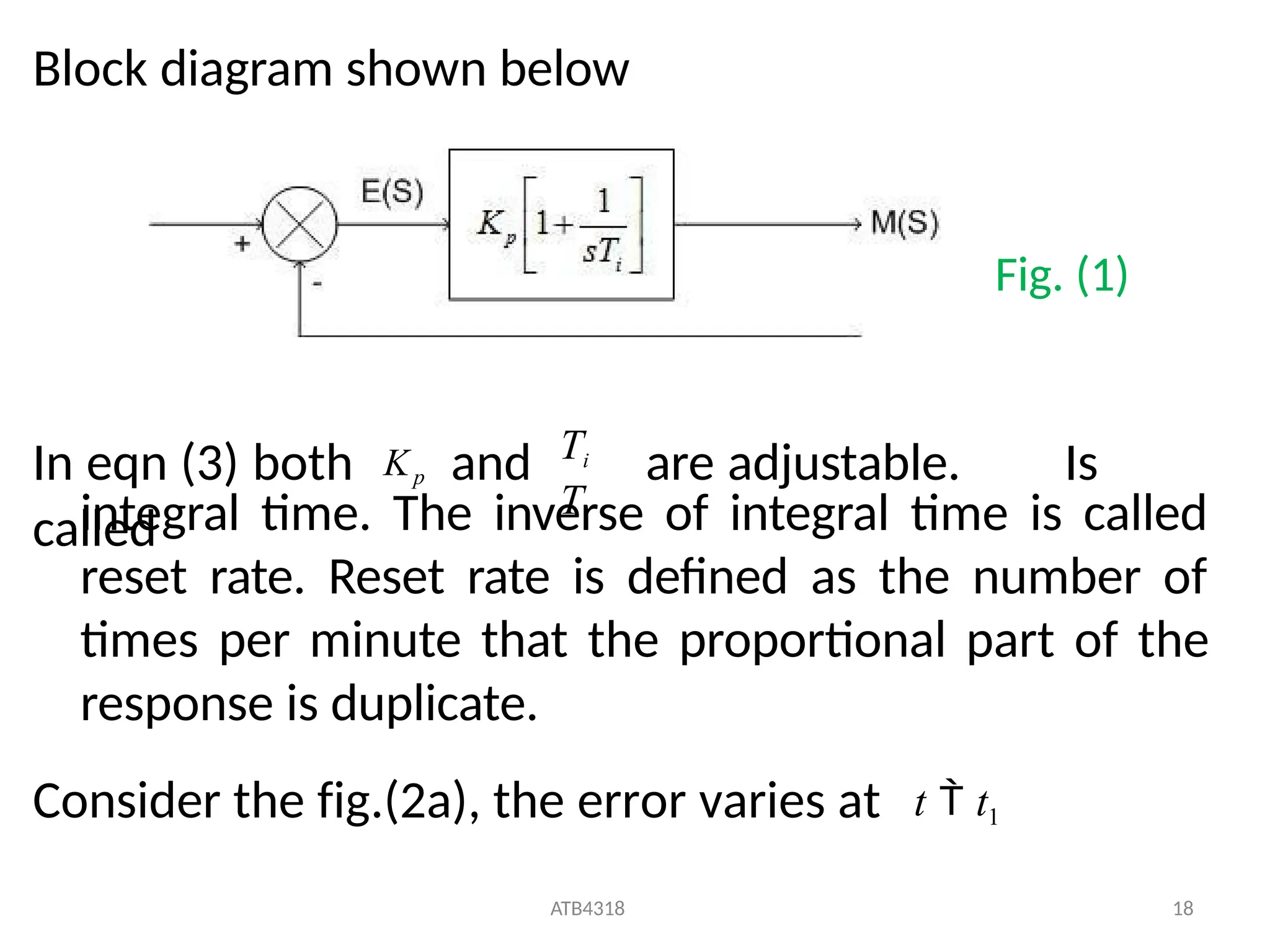 Block diagram shown below
In eqn (3) both Kp and are adjustable. Is
called
Ti
Ti
ATB4318 18
integral time. The inverse of integral time is called
reset rate. Reset rate is defined as the number of
times per minute that the proportional part of the
response is duplicate.
Consider the fig.(2a), the error varies at t  t1
Fig. (1)
 