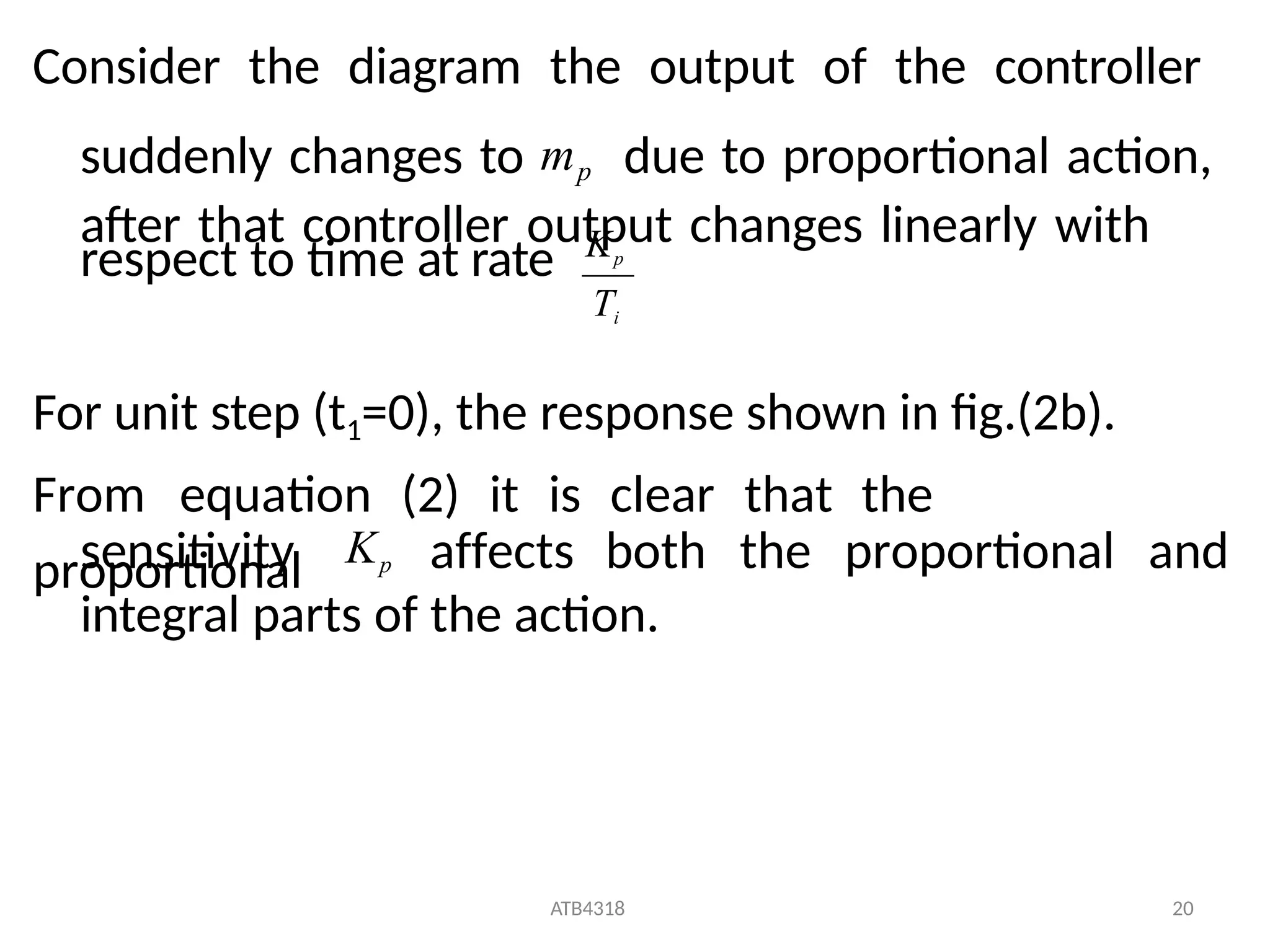 respect to time at rate
For unit step (t1=0), the response shown in fig.(2b).
From equation (2) it is clear that the
proportional
sensitivity affects both the proportional and
integral parts of the action.
Ti
ATB4318 20
Kp
Consider the diagram the output of the controller
suddenly changes to mp due to proportional action,
after that controller output changes linearly with
Kp
 