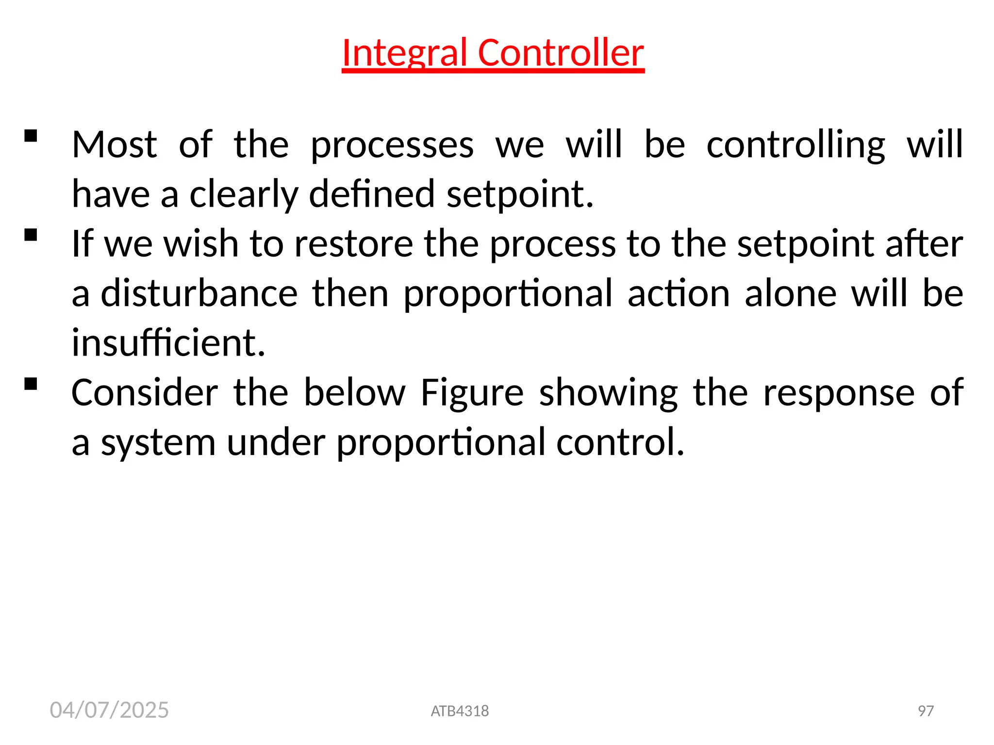 04/07/2025
Integral Controller
 Most of the processes we will be controlling will
have a clearly defined setpoint.
 If we wish to restore the process to the setpoint after
a disturbance then proportional action alone will be
insufficient.
 Consider the below Figure showing the response of
a system under proportional control.
ATB4318 97
 