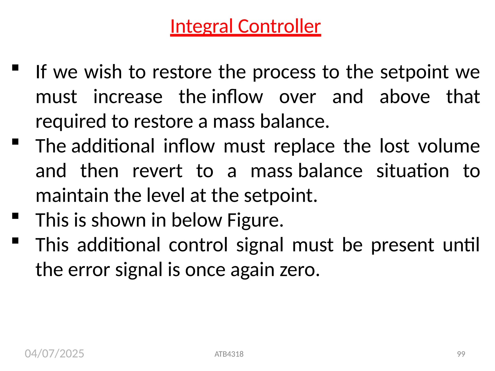 04/07/2025
Integral Controller
 If we wish to restore the process to the setpoint we
must increase the inflow over and above that
required to restore a mass balance.
 The additional inflow must replace the lost volume
and then revert to a mass balance situation to
maintain the level at the setpoint.
 This is shown in below Figure.
 This additional control signal must be present until
the error signal is once again zero.
ATB4318 99
 