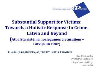 Substantial Support for Victims: Towards a Holistic Response to Crime. Latvia and Beyond ( Atbalsta sistēma noziegumos cietušajiem – Latvijā un citur) Ilze Dzenovska PROVIDUS   pētniece Sagatavots 2011.g. novembrī Projekts: JLS/2010/JPEN/AG/EJ/1597, LATVIA, PROVIDUS 