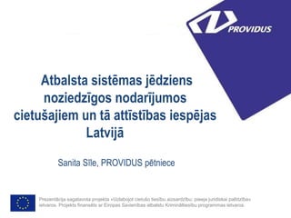 Atbalsta sistēmas jēdziens
noziedzīgos nodarījumos
cietušajiem un tā attīstības iespējas
Latvijā
Sanita Sīle, PROVIDUS pētniece
Prezentācija sagatavota projekta «Uzlabojot cietušo tiesību aizsardzību: pieeja juridiskai palīdzība»
ietvaros. Projekts finansēts ar Eiropas Savienības atbalstu Krimināltiesību programmas ietvaros.
 