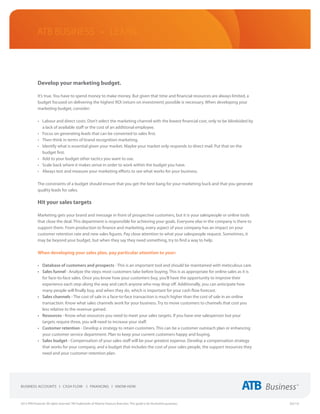 ATB Business • LEARN




             Develop your marketing budget.

             It’s true. You have to spend money to make money. But given that time and financial resources are always limited, a
             budget focused on delivering the highest ROI (return on investment) possible is necessary. When developing your
             marketing budget, consider:

             •	 Labour and direct costs. Don’t select the marketing channel with the lowest financial cost, only to be blindsided by
                a lack of available staff or the cost of an additional employee.
             •	 Focus on generating leads that can be converted to sales first.
             •	 Then think in terms of brand recognition marketing.
             •	 Identify what is essential given your market. Maybe your market only responds to direct mail. Put that on the
                budget first.
             •	 Add to your budget other tactics you want to use.
             •	 Scale back where it makes sense in order to work within the budget you have.
             •	 Always test and measure your marketing efforts to see what works for your business.

             The constraints of a budget should ensure that you get the best bang for your marketing buck and that you generate
             quality leads for sales.

             Hit your sales targets

             Marketing gets your brand and message in front of prospective customers, but it is your salespeople or online tools
             that close the deal. This department is responsible for achieving your goals. Everyone else in the company is there to
             support them. From production to finance and marketing, every aspect of your company has an impact on your
             customer retention rate and new sales figures. Pay close attention to what your salespeople request. Sometimes, it
             may be beyond your budget, but when they say they need something, try to find a way to help.

             When developing your sales plan, pay particular attention to your:

             •	 Database of customers and prospects - This is an important tool and should be maintained with meticulous care.
             •	 Sales funnel - Analyze the steps most customers take before buying. This is as appropriate for online sales as it is
                for face-to-face sales. Once you know how your customers buy, you’ll have the opportunity to improve their
                experience each step along the way and catch anyone who may drop off. Additionally, you can anticipate how
                many people will finally buy, and when they do, which is important for your cash flow forecast.
             •	 Sales channels - The cost of sale in a face-to-face transaction is much higher than the cost of sale in an online
                transaction. Know what sales channels work for your business. Try to move customers to channels that cost you
                less relative to the revenue gained.
             •	 Resources - Know what resources you need to meet your sales targets. If you have one salesperson but your
                targets require three, you will need to increase your staff.
             •	 Customer retention - Develop a strategy to retain customers. This can be a customer outreach plan or enhancing
                your customer service department. Plan to keep your current customers happy and buying.
             •	 Sales budget - Compensation of your sales staff will be your greatest expense. Develop a compensation strategy
                that works for your company, and a budget that includes the cost of your sales people, the support resources they
                need and your customer retention plan.




2013 ATB Financial. All rights reserved. TM Trademarks of Alberta Treasury Branches. This guide is for illustrative purposes.          (02/13)
 