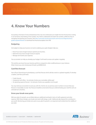 ATB Business • LEARN




             4. Know Your Numbers

             Accounting is the bane of many entrepreneurs’ lives, but once embraced as an insight into how the business is doing,
             it can be hard to stop looking at the numbers. You need to understand and watch the numbers, while focusing on
             managing and growing your business. Visit http://www.atb.com/business/tools-and-resources/Pages/business-
             guides.aspx#worksheets to download free financial templates from ATB.

             Budgeting

             Set budgets to keep your business on track to realizing your goals. Budgets help you:

             •	 Know if you have enough money to operate your business.
             •	 Determine if you have enough money to expand.
             •	 Manage and monitor your expenses.

             Your accountant can help you develop your budget. You’ll need to review and update it regularly.

             This tool lets you know how your business performs compared to other small businesses in your industry:
             (http://www.ic.gc.ca/eic/site/pp-pp.nsf/eng/h_pm00000.html)

             Cash flow forecast

             Start off your financial year by developing a cash flow forecast which will also need to e updated regularly. To develop
             a realistic cash flow you’ll need:

             •	 A sales forecast
             •	 A projected cash inflow - An estimate of when your receivables will be paid
             •	 An operating expense forecast - An estimate of when your payables must be paid

             You may need your accountant to assist you with this. He/she can use previous years’ numbers to ensure that your
             forecast is reasonably accurate. Your forecast should be conservative because underestimating your need for cash can
             seriously hurt a business.

             Know your break-even point.

             With your plans for growth, you are likely taking on additional overhead in terms of staff, equipment and other
             expenses. With these changes, your break-even point will change as well. Additional sales beyond this contribute to
             your profit. Monitoring your break-even point as you plan for growth is an important tool to determine the viability of
             your plan.




2013 ATB Financial. All rights reserved. TM Trademarks of Alberta Treasury Branches. This guide is for illustrative purposes.           (02/13)
 