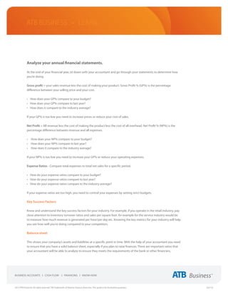 ATB Business • LEARN




             Analyze your annual financial statements.

             At the end of your financial year, sit down with your accountant and go through your statements to determine how
             you’re doing.

             Gross profit = your sales revenue less the cost of making your product. Gross Profit % (GP%) is the percentage
             difference between your selling price and your cost.

             •	 How does your GP% compare to your budget?
             •	 How does your GP% compare to last year?
             •	 How does it compare to the industry average?

             If your GP% is too low you need to increase prices or reduce your cost of sales.

             Net Profit = All revenue less the cost of making the product less the cost of all overhead. Net Profit % (NP%) is the
             percentage difference between revenue and all expenses.

             •	 How does your NP% compare to your budget?
             •	 How does your NP% compare to last year?
             •	 How does it compare to the industry average?

             If your NP% is too low you need to increase your GP% or reduce your operating expenses.

             Expense Ratios - Compare total expenses to total net sales for a specific period.

             •	 How do your expense ratios compare to your budget?
             •	 How do your expense ratios compare to last year?
             •	 How do your expense ratios compare to the industry average?

             If your expense ratios are too high, you need to control your expenses by setting strict budgets.

             Key Success Factors

             Know and understand the key success factors for your industry. For example, if you operate in the retail industry, pay
             close attention to inventory turnover ratios and sales per square foot. An example for the service industry would be
             to measure how much revenue is generated per hour/per day etc. Knowing the key metrics for your industry will help
             you see how well you’re doing compared to your competitors.

             Balance sheet

             This shows your company’s assets and liabilities at a specific point in time. With the help of your accountant you need
             to ensure that you have a solid balance sheet, especially if you plan to raise finances. There are important ratios that
             your accountant will be able to analyze to ensure they meets the requirements of the bank or other financiers.




2013 ATB Financial. All rights reserved. TM Trademarks of Alberta Treasury Branches. This guide is for illustrative purposes.           (02/13)
 