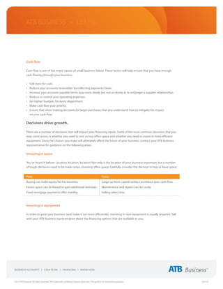 ATB Business • LEARN




             Cash flow

             Cash flow is one of the major causes of small business failure. These tactics will help ensure that you have enough
             cash flowing through your business:

             •	   Sell more for cash.
             •	   Reduce your accounts receivables by collecting payments faster.
             •	   Increase your accounts payable terms (pay more slowly but not so slowly as to endanger a supplier relationship).
             •	   Reduce or control your operating expenses.
             •	   Set tighter budgets for every department.
             •	   Make cash flow your priority.
             •	   Ensure that when making decisions for larger purchases that you understand how to mitigate the impact
                  on your cash flow

             Decisions drive growth.

             There are a number of decisions that will impact your financing needs. Some of the most common decisions that you
             may come across is whether you need to rent or buy office space and whether you need to invest in more efficient
             equipment. Since the choices you make will ultimately affect the future of your business, contact your ATB Business
             representative for guidance on the following areas.

             Investing in space

             You’ve heard it before: Location, location, location! Not only is the location of your business important, but a number
             of tough decisions need to be made when choosing office space. Carefully consider the decision to buy or lease space.


             Pros:                                                                                 Cons:
             Buying can build equity for the business.                                             Large up-front capital outlay can reduce your cash-flow.  
             Excess space can be leased to gain additional revenues.                               Maintenance and repairs can be costly.
             Fixed mortgage payments offer stability.                                              Selling takes time.



             Investing in equipment

             In order to grow your business (and make it run more efficiently), investing in new equipment is usually required. Talk
             with your ATB Business representative about the financing options that are available to you.




2013 ATB Financial. All rights reserved. TM Trademarks of Alberta Treasury Branches. This guide is for illustrative purposes.                                   (02/13)
 