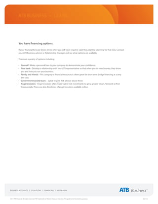 ATB Business • LEARN




             You have financing options.

             If your financial forecast shows times when you will have negative cash flow, starting planning for that now. Contact
             your ATB Business advisor or Relationship Manager and see what options are available.

             There are a variety of options including:

             •	 Yourself - Make a personal loan to your company to demonstrate your confidence.
             •	 Your bank - Develop a relationship with your ATB representative so that when you do need money, they know
                you and how you run your business.
             •	 Family and friends - This category of financial resources is often great for short-term bridge financing at a very
                low cost.
             •	 Government backed loans – Speak to your ATB advisor about these.
             •	 Angel investors - Angel investors often make higher risk investments to get a greater return. Network to find
                these people. There are also directories of angel investors available online.




2013 ATB Financial. All rights reserved. TM Trademarks of Alberta Treasury Branches. This guide is for illustrative purposes.        (02/13)
 