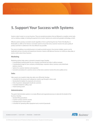 ATB Business • LEARN




             5. Support Your Success with Systems

             Systems make it easier to run your business. They are standard procedures that are followed to complete certain tasks
             such as making a widget, or tracking the payment of an invoice. Systems are carried out by people, technology, or both.

             Effective systems produce consistent results regardless of who is performing the task. Think of the Big Mac at
             McDonald’s or coffee at Tim Hortons. Consistent systems ensure that every customer receives the same quality of
             product and that it is delivered in the most efficient way possible.

             The secret to building a successful business is to build successful systems. Once proven reliable, systems can be
             duplicated and you can grow and expand your business. Systems will help your business run while you sleep, play, or
             work on other areas of your business.

             Marketing

             Marketing systems help create a consistent company image. Develop:
             •	 A standardized marketing plan for your company, and decide how often it will be reviewed.
             •	 A standardized image for your company, including logo, corporate colours, business cards, letterhead,
                website, email etc
             •	 Systems for customer retention and acquisition
             •	 Consistent procedures for customer service so that every customer receives the same quality service

             Sales

             Sales systems are created to help close sales more efficiently. Develop:
             •	 A checklist for the process each salesperson needs to go through to close a sale
             •	 Standardized templates for proposals and contracts
             •	 A list of questions salespeople should ask customers
             •	 A standard telephone calling script
             •	 A lead tracking system

             Administration

             The goal of administrative systems is to create efficient and organized processes to deal with the details of the
             business. Develop:
             •	 Standard filing procedures
             •	 A system to keep customer records
             •	 A standard way to invoice clients
             •	 A checklist for operating office equipment and a record of passwords




2013 ATB Financial. All rights reserved. TM Trademarks of Alberta Treasury Branches. This guide is for illustrative purposes.          (02/13)
 