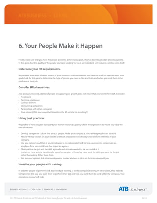 ATB Business • LEARN




             6. Your People Make it Happen

             Finally, make sure that you have the people power to achieve your goals. This has been touched on at various points
             in this guide, but the quality of the people you have working for you is so important, so it requires a section unto itself.

             Determine your HR requirements.

             As you have done with all other aspects of your business, evaluate whether you have the staff you need to meet your
             goals. Look for the gaps to determine the type of person you need to hire and train, and when you need them to be
             proficient at their job.

             Consider HR alternatives.

             Just because you need additional people to support your growth, does not mean that you have to hire staff. Consider:
             •	 Freelancers
             •	 Part-time employees
             •	 Contract workers
             •	 Outsourcing companies
             •	 Partnerships with other companies
             •	 Your network (Did you know that LinkedIn is the #1 vehicle for recruiting?)

             Hiring best practices

             Regardless of how you plan to expand your human resource capacity, follow these practices to ensure you have the
             best of the best:

             •	 Develop a corporate culture that attracts people. Make your company a place where people want to work.
             •	 Place a “Hiring” section on your website to attract employees who already know and are interested in your
                company.
             •	 Use your network and that of your employees to recruit people. It will be less expensive to compensate an
                employee for a successful hire than to pay an agency.
             •	 Clearly define the job and the skills, aptitude and attitude needed to be successful at it.
             •	 In the interview, ask the candidate for specific examples of how they have used the skills you want for the job
                rather than asking if they have them.
             •	 Get a second opinion. Ask other employees or trusted advisors to sit in on the interviews with you.

             Invest in your people with training.

             In order for people to perform well, they need job training as well as company training. In other words, they need to
             be trained on the way you want them to perform their job and how you want them to work within the company. Your
             operations manual will help.




2013 ATB Financial. All rights reserved. TM Trademarks of Alberta Treasury Branches. This guide is for illustrative purposes.               (02/13)
 