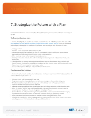ATB Business • LEARN




             7. Strategize the Future with a Plan

             It’s time to have a fresh look at your Business Plan. The work done in the previous sections will inform your writing of
             the plan.

             Update your business plan.

             A business plan will guide you to where you want your business to be at the end of the year, or in three years or five
             http://www.atb.com/SiteCollectionDocuments/Business/resources/ATB_business_plan.pdf to take you through the
             process. If you’ve already used the ATB Business Plan Builder, focus on updating these sections in this order:

             1.	 Update your vision.
             2.	 Drop your S.W.O.T. analysis into that section of the plan.
             3.	 Use the results of your S.W.O.T analysis and your USP to update your Products and Services section. If you’re
                 planning a new product launch, the information on that product goes here.
             4.	 Refine your target market with an analysis of your ideal customer.
             5.	 Update your marketing and sales plans with new strategies on branding, website and promotional tools, sales
                 methods, etc.
             6.	 Continue through the business plan updating the information with the new strategies, tactics, resources and
                 financial forecasts that show how you will get to your goals. Pay close attention to your cash flow forecast to ensure
                 that you have the financing required to achieve your goals.
             7.	 Go back to the beginning of the plan and update the Executive Summary.

             Your Business Plan in Action

             A plan doesn’t work unless it’s acted on. You need to create a timeline and assign responsibility for the completion of
             each task. A simple way to do this is to:

             •	 Get colour-coded sticky notes and a very large wall.
             •	 Assign sales, marketing, finance, production, etc. Each department gets a different colour sticky note.
             •	 Write the tasks to be completed in each category on individual sticky notes in the appropriate colour.
             •	 Establish a monthly timeline along the top of the wall.
             •	 Place the tasks at the appropriate point in the timeline, with each colour/category on its own horizontal plane.
             •	 Notice the conflicts. With this large visual, you will be able to see when financing needs to come in, why the
                website has to be rebuilt earlier than you thought and similar types of issues.
             •	 Once you have all the sticky notes in the right order on the timeline, assign responsibilities for the tasks. Again,
                having this large visual will ensure that you don’t over-assign one person and under-assign another.
             •	 Identify the gaps in your human, technical and financial resources. You need to plan for these.
             •	 Using a project management tool or simply a spreadsheet, capture the information so that everyone has a record
                of the big picture and their individual roles and responsibilities within it.




2013 ATB Financial. All rights reserved. TM Trademarks of Alberta Treasury Branches. This guide is for illustrative purposes.             (02/13)
 