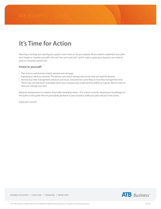 ATB Business • LEARN




             It’s Time for Action
             Planning is exciting, but reaching your goals is even more so. As you evaluate all you need to implement your plan,
             don’t forget to consider yourself in the mix. You can’t work 24/7, and in order to grow your business, you need to
             grow as a business person too.

             Invest in yourself:

             •	 Plan time to read business books, network and recharge.
             •	 Expand your advisory network. The advisors you had at startup may not be who you need for growth.
             •	 Review your time management practices and issues. Everyone has some flaws in how they manage their time.
                These may not have been noticeable when your company was small, but they will be as it grows. Plan to improve
                how you manage your time.

             Being an entrepreneur is a creative, financially rewarding career—if it is done correctly. Expand your knowledge on
             the points in this guide that are particularly pertinent to your business, build your plan and put it into action.

             Enjoy your success!




2013 ATB Financial. All rights reserved. TM Trademarks of Alberta Treasury Branches. This guide is for illustrative purposes.      (02/13)
 