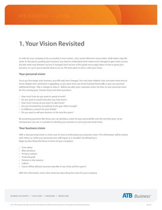 ATB Business • LEARN




             1. Your Vision Revisited

             In order for your company to be successful, it must evolve—but, certain elements must evolve, while others stay the
             same. As the person guiding your business, you need to understand what needs to be changed to gain more success,
             but also what may threaten success if changed. Each section of this guide encourages ideas of how to grow your
             business. It’s up to you to decide what to act on. The best place to start is with your vision.

             Your personal vision

             Since you first began your business, your life may have changed. You may have children now, and want more time at
             home. Maybe semi-retirement is appealing, or you want more out of the business financially so you can purchase
             additional things—like a cottage to relax in. Before you plan your corporate vision, be clear on your personal vision
             for the coming years. Answer these and other questions:

             •	   How much time do you want to spend at work?
             •	   Do you want to travel more than you have been?
             •	   How much money do you want to take home?
             •	   Are you frustrated by not getting to the gym often enough?
             •	   Is childcare a concern for your family?
             •	   Do you want to sell your business in the next few years?

             By answering questions like these, you can develop a vision for your personal life over the next few years. As an
             entrepreneur, you are in a position to develop your business to serve your personal vision.

             Your business vision

             With a clear personal vision in mind, now it’s time to think about your business vision. This information will be shared
             with others so, while your personal vision will impact it, it shouldn’t be defined by it.
             Begin by describing the future in terms of your company’s:

             •	   Core values
             •	   Main products
             •	   Primary markets
             •	   Financial goals
             •	   Position in the industry  
             •	   Culture
             •	   Future (What will your business look like in one, three and five years?)

             With this information, write a few sentences describing the vision for your company.




2013 ATB Financial. All rights reserved. TM Trademarks of Alberta Treasury Branches. This guide is for illustrative purposes.           (02/13)
 