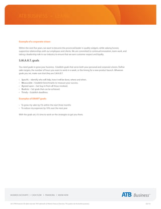 ATB Business • LEARN



             Example of a corporate vision:

             Within the next five years, we want to become the provincial leader in quality widgets, while valuing honest,
             supportive relationships with our employees and clients. We are committed to continual innovation, team work, and
             taking a leadership role in our industry to ensure that we earn customer respect and loyalty.

             S.M.A.R.T. goals

             You need goals to grow your business. Establish goals that serve both your personal and corporate visions. Define
             sales targets, the number of hours you want to work in a week, or the timing for a new product launch. Whatever
             goals you set, make sure that they are S.M.A.R.T.

             •	   Specific – Identify who will help, how it will be done, where and when.
             •	   Measurable – Establish benchmarks to measure your success.
             •	   Agreed upon – Get buy-in from all those involved.
             •	   Realistic – Set goals that can be achieved.
             •	   Timely – Establish deadlines.

             Examples of SMART goals:

             •	 To grow my sales by 5% within the next three months
             •	 To reduce my expenses by 10% over the next year

             With the goals set, it’s time to work on the strategies to get you there.




2013 ATB Financial. All rights reserved. TM Trademarks of Alberta Treasury Branches. This guide is for illustrative purposes.    (02/13)
 