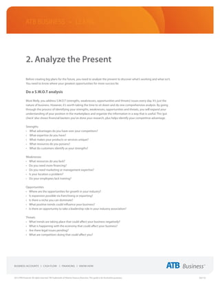 ATB Business • LEARN




             2. Analyze the Present

             Before creating big plans for the future, you need to analyze the present to discover what’s working and what isn’t.
             You need to know where your greatest opportunities for more success lie.

             Do a S.W.O.T analysis

             Most likely, you address S.W.O.T (strengths, weaknesses, opportunities and threats) issues every day. It’s just the
             nature of business. However, it’s worth taking the time to sit down and do one comprehensive analysis. By going
             through the process of identifying your strengths, weaknesses, opportunities and threats, you will expand your
             understanding of your position in the marketplace and organize the information in a way that is useful. This ‘gut
             check’ also shows financial backers you’ve done your research, plus helps identify your competitive advantage.

             Strengths
             •	 What advantages do you have over your competitors?
             •	 What expertise do you have?
             •	 What makes your products or services unique?
             •	 What resources do you possess?
             •	 What do customers identify as your strengths?

             Weaknesses
             •	 What resources do you lack?
             •	 Do you need more financing?
             •	 Do you need marketing or management expertise?
             •	 Is your location a problem?
             •	 Do your employees lack training?

             Opportunities
             •	 Where are the opportunities for growth in your industry?
             •	 Is expansion possible via franchising or exporting?
             •	 Is there a niche you can dominate?
             •	 What positive trends could influence your business?
             •	 Is there an opportunity to take a leadership role in your industry association?

             Threats
             •	 What trends are taking place that could affect your business negatively?
             •	 What is happening with the economy that could affect your business?
             •	 Are there legal issues pending?
             •	 What are competitors doing that could affect you?




2013 ATB Financial. All rights reserved. TM Trademarks of Alberta Treasury Branches. This guide is for illustrative purposes.       (02/13)
 