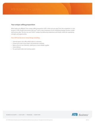 ATB Business • LEARN




             Your unique selling proposition

             What makes you different? Your unique selling proposition (USP) is what sets you apart from the competition. It’s the
             answer to “why should I do business with you?”, and is a key component of your marketing strategy, business model,
             and business plan. This ties into your S.W.O.T. analysis by addressing weaknesses and threats, while also capitalizing
             strengths and opportunities.

             Your USP can be one or many things including:

             •	   Internal experts who offer added value to customers
             •	   A lower price due to your lower cost production methods
             •	   Better access to raw materials, making you a more reliable supplier
             •	   Faster delivery
             •	   An automated order and tracking system




2013 ATB Financial. All rights reserved. TM Trademarks of Alberta Treasury Branches. This guide is for illustrative purposes.         (02/13)
 