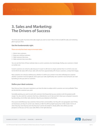ATB Business • LEARN




             3. Sales and Marketing:
             The Drivers of Success

             You know your goals. You know what sales targets you want to reach. Now it’s time to build the sales and marketing
             plan to get you there.

             Get the fundamentals right.

             There are only four basic ways to increase sales:

             1.	 Attract new customers.
             2.	 Keep your existing customers.
             3.	 Help customers buy more.
             4.	 Help customers buy more often.

             You can see that three of these methods rely on current customers, but interestingly, finding new customers is listed
             as number one.

             Current customers are critical to sales because it’s easier to sell more to a loyal customer than it is to find a new one.
             As the 80/20 rule states: 80% of your sales will come from approximately 20% of your customers, so keep them happy.

             New customers are critical as well because, whether it’s within your control or not, there will always be customer
             attrition. Customers must be replaced, and to grow your sales significantly, new customers must be found. Let’s start
             by looking at who you want as customers.



             Define your ideal customer.

             Now that you have a few years’ experience, you have the data to analyze which customers are most profitable. These
             are the kind the customers you want.

             Generally speaking, you want to work with customers that frequently buy your products with the greatest profit
             margin. You also want the customers that have a relatively low cost of sale and don’t drain your company’s resources
             by demanding a lot of after-sales attention. Dig into your database to find them.

             Once you’ve identified your top customers, find out their commonalities. Are they all in one geographic area? If they
             are businesses, are they of a certain size, industry or title? Do all the people buying have similar needs in terms of
             when they buy, how they buy and why they buy? Look for the details to clearly define who will be your best
             prospects so that you can focus your sales efforts in the right direction.




2013 ATB Financial. All rights reserved. TM Trademarks of Alberta Treasury Branches. This guide is for illustrative purposes.             (02/13)
 